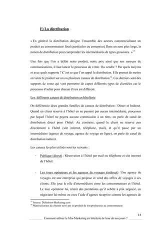 14
Comment utiliser le Mix-Marketing en hôtelerie de luxe de nos jours ?
F) La distribution
« En général la distribution désigne l’ensemble des acteurs commercialisant un
produit au consommateur final (particulier ou entreprise).Dans un sens plus large, la
notion de distribution peut comprendre les intermédiaires de types grossistes. »15
Une fois ue l’on a défini notre produit, notre prix ainsi ue nos mo ens de
communications, il faut lancer le processus de vente. Ou vendre ? Par quels moyens
et avec quels supports ? ’est ce ue l’on appel la distribution Elle permet de mettre
en vente le produit sur un ou plusieurs canaux de distribution16
. Ces derniers sont des
supports de vente qui vont permettre de capter différents types de clientèles car le
processus d’achat pour chacun d’eux est différent
Les différents canaux de distribution en hôtellerie
On différencie deux grandes familles de canaux de distribution : Direct et Indirect.
Quand un client réserve l’hôtel en ne passant par aucun intermédiaire, processus
par le uel l’hôtel ne pa era aucune commission à un tiers, on parle de canal de
distribution direct pour l’hôtel Au contraire, uand le client ne réserve pas
directement l’hôtel (site internet, téléphone, mail), et u’il passe par un
intermédiaire (agence de voyage, agence de voyage en ligne), on parle de canal de
distribution indirect.
Les canaux les plus utilisés sont les suivants :
- Publique (direct) : Réservation l’hôtel par mail ou téléphone et site internet
de l’hôtel
- Les tours opérateurs et les agences de voyages (indirect) Une agence de
voyages est une entreprise qui propose et vend des offres de voyages à ses
clients Elle joue le rôle d'intermédiaire entre les consommateurs et l’hôtel
Le tour opérateur lui, réunit des prestations u’il ach te prix négocié, en
négociant lui-même ou avec l’aide d’agence réceptive comme les agences de
15
Source: Définition-Marketing.com
16
Matérialisation du chemin suivi par un produit de son producteur au consommateur.
 