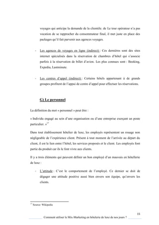 15
Comment utiliser le Mix-Marketing en hôtelerie de luxe de nos jours ?
voyages qui anticipe la demande de la clientèle. de Le tour opérateur n’a pas
vocation de se rapprocher du consommateur final, il met juste en place des
packages u’il fait parvenir aux agences voyages.
- Les agences de voyages en ligne (indirect) : Ces dernières sont des sites
internet spécialisés dans la réservation de chambres d’hôtel ui s’associe
parfois la réservation de billet d’avion Les plus connues sont : Booking,
Expedia, Lastminute.
- Les centres d’appel (indirect) : Certains hôtels appartenant à de grands
groupes profitent de l’appui de centre d’appel pour effectuer les réservations
G) Le personnel
La définition du mot « personnel » peut être :
« Individu engagé au sein d’une organisation ou d’une entreprise exerçant un poste
particulier. »17
Dans tout établissement hôtelier de luxe, les employés représentent un rouage non
négligeable de l’expérience client Présent tout moment de l’arrivée au départ du
client, il est le lien entre l’hôtel, les services proposés et le client Les employés font
partie du produit car ils le font vivre aux clients.
Il a trois éléments ui peuvent définir un bon emplo é d’un mauvais en hôtellerie
de luxe :
- L’attitude : ’est le comportement de l’employé. Ce dernier se doit de
dégager une attitude positive aussi bien envers son é uipe, u’envers les
clients.
17
Source: Wikipedia
 