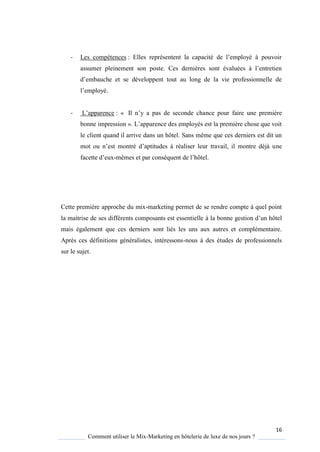 16
Comment utiliser le Mix-Marketing en hôtelerie de luxe de nos jours ?
- Les compétences : Elles représentent la capacité de l’emplo é pouvoir
assumer pleinement son poste es derni res sont évaluées l’entretien
d’embauche et se développent tout au long de la vie professionnelle de
l’emplo é
- L’apparence : « Il n’ a pas de seconde chance pour faire une première
bonne impression » L’apparence des emplo és est la premi re chose ue voit
le client quand il arrive dans un hôtel. Sans même que ces derniers est dit un
mot ou n’est montré d’aptitudes réaliser leur travail, il montre déj une
facette d’eux-mêmes et par consé uent de l’hôtel
Cette première approche du mix-marketing permet de se rendre compte à quel point
la maitrise de ses différents composants est essentielle à la bonne gestion d’un hôtel
mais également que ces derniers sont liés les uns aux autres et complémentaire.
Après ces définitions généralistes, intéressons-nous à des études de professionnels
sur le sujet.
 
