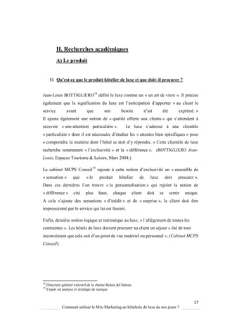 17
Comment utiliser le Mix-Marketing en hôtelerie de luxe de nos jours ?
II. Recherches académiques
A) Le produit
1) Qu’est-ce que le produit hôtelier de luxe et que doit- il procurer ?
Jean-Louis BOTTIGLIERO18
défini le luxe comme un « un art de vivre ». Il précise
également ue la signification du luxe est l’anticipation d’apporter « au client le
service avant ue son besoin n’ait été exprimé »
Il ajoute également une notion de « qualité offerte aux clients » ui s’attendent
recevoir « une attention particulière » Le luxe s’adresse une clientèle
« particulière » dont il est nécessaire d’étudier les « attentes bien spécifiques » pour
« comprendre la mani re dont l’hôtel se doit d’ répondre » Cette clientèle de luxe
recherche notamment « l’exclusivité » et la « différence ». (BOTTIGLIERO Jean-
Louis, Espaces Tourisme & Loisirs, Mars 2004.)
Le cabinet MCPS Conseil19
rajoute cette notion d’exclusivité un « ensemble de
« sensation » que « le produit hôtelier de luxe doit procurer ».
Dans ces derni res l’on trouve « la personnalisation » qui rejoint la notion de
« différence » cité plus haut, chaque client doit se sentir unique.
A cela s’ajoute des sensations « d’inédit » et de « surprise », le client doit être
impressionné par le service qui lui est fournit.
Enfin, dernière notion logique et intrinsèque au luxe, « l’allégement de toutes les
contraintes ». Les hôtels de luxe doivent procurer au client un séjour « ôté de tout
inconvénient ue cela soit d’un point de vue matériel ou personnel ». (Cabinet MCPS
Conseil).
18
Directeur général exécutif de la chaîne Relais &Château
19
Expert en analyse et stratégie de marque
 