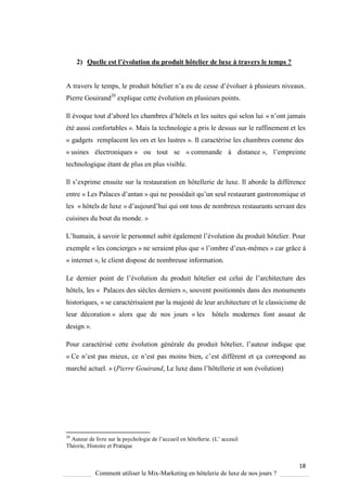 18
Comment utiliser le Mix-Marketing en hôtelerie de luxe de nos jours ?
2) Quelle est l’évolution du produit hôtelier de luxe à travers le temps ?
A travers le temps, le produit hôtelier n’a eu de cesse d’évoluer à plusieurs niveaux.
Pierre Gouirand20
explique cette évolution en plusieurs points.
Il évo ue tout d’abord les chambres d’hôtels et les suites ui selon lui « n’ont jamais
été aussi confortables ». Mais la technologie a pris le dessus sur le raffinement et les
« gadgets remplacent les ors et les lustres ». Il caractérise les chambres comme des
« usines électroniques » ou tout se « commande à distance », l’empreinte
technologique étant de plus en plus visible.
Il s’exprime ensuite sur la restauration en hôtellerie de luxe. Il aborde la différence
entre « Les Palaces d’antan » ui ne possédait u’un seul restaurant gastronomi ue et
les « hôtels de luxe » d’aujourd’hui ui ont tous de nombreux restaurants servant des
cuisines du bout du monde. »
L’humain, savoir le personnel subit également l’évolution du produit hôtelier Pour
exemple « les concierges » ne seraient plus que « l’ombre d’eux-mêmes » car grâce à
« internet », le client dispose de nombreuse information.
Le dernier point de l’évolution du produit hôtelier est celui de l’architecture des
hôtels, les « Palaces des siècles derniers », souvent positionnés dans des monuments
historiques, « se caractérisaient par la majesté de leur architecture et le classicisme de
leur décoration » alors que de nos jours « les hôtels modernes font assaut de
design ».
Pour caractérisé cette évolution générale du produit hôtelier, l’auteur indi ue ue
« e n’est pas mieux, ce n’est pas moins bien, c’est différent et ça correspond au
marché actuel. » (Pierre Gouirand, Le luxe dans l’hôtellerie et son évolution)
20
Auteur de livre sur la ps chologie de l’accueil en hôtellerie (L’ acceuil
Théorie, Histoire et Pratique
 