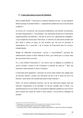 19
Comment utiliser le Mix-Marketing en hôtelerie de luxe de nos jours ?
3) L’innovation dans le secteur de l’hôtellerie
Selon Faridah Djella21
l’innovation en industrie hôteli re de luxe est une opération
délicate puisque le produit hôtelier « comprend des produits/services d’une diversité
complexe »
Le service est « un process, une succession d'opérations, une formule, un protocole,
un mode d'organisation », c’est pour uoi « les innovations de process et l'innovation
organisationnelle sont délicates ». De plus le service est « généralement intangible »
ce ui complexifie encore plus l’innovation A contrario, les innovations produit sont
plus facile à mettre en place car elle perturbe que très peu les procédés et
organisations. (Le « casse-tête » de la mesure de l'innovation dans les services,
Faridah Djella).
Malgré les difficultés d’innovations « service », LuxiousHotels22
recensent des
établissements comme le Plaza Athénée de Paris, qui n’hésite pas se lancer dans
des innovations liées au service.
Il y a tout d’abord l’innovation d’ « un service créé en adaptant ou modifiant un
service existant » comme le fait d’instaurer le procédé du check-in 23
dans une
limousine venant chercher le client l’aéroport
L’innovation peut également « concerner un service déjà existant mais adapté pour
un nouveau marché » comme une rénovation du bar et de la façon de servir les
boissons « pour attirer une clientèle plus jeune et plus branchée ».
Enfin, « le service totalement nouveau » qui est une innovation majeure mais qui
bouscule l’organisation et les procédés e fut par exemple pour le Plaza « La
transformation de la our Jardin en une patinoire éphém re pendant les mois d’hiver
pour le plaisir des clients de l’hôtel et leurs enfants ». (LuxiousHotel, Stratégies de
marché)
21
Professeur à la Faculté de Droit, d'Economie et de Sciences Sociales de Lilles
22
Site internet spécialisé dans le secteur de l’hôtellerie de luxe
23
Accueil du client l’hôtel, remplissage des papiers administratifs et remise des clefs de la chambre
 
