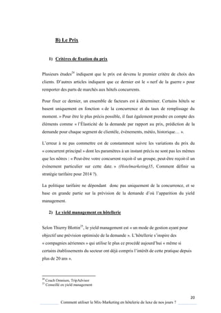 20
Comment utiliser le Mix-Marketing en hôtelerie de luxe de nos jours ?
B) Le Prix
1) Critères de fixation du prix
Plusieurs études24
indiquent que le prix est devenu le premier critère de choix des
clients D’autres articles indi uent ue ce dernier est le « nerf de la guerre » pour
remporter des parts de marchés aux hôtels concurrents.
Pour fixer ce dernier, un ensemble de facteurs est à déterminer. Certains hôtels se
basent uniquement en fonction « de la concurrence et du taux de remplissage du
moment. » Pour être le plus précis possible, il faut également prendre en compte des
éléments comme « l’Élasticité de la demande par rapport au prix, prédiction de la
demande pour cha ue segment de client le, événements, météo, histori ue… ».
L’erreur ne pas commettre est de constamment suivre les variations du prix du
« concurrent principal » dont les paramètres à un instant précis ne sont pas les mêmes
que les nôtres : « Peut-être votre concurrent reçoit-il un groupe, peut-être reçoit-il un
événement particulier sur cette date. » (Hotelmarketing35, Comment définir sa
stratégie tarifaire pour 2014 ?).
La politique tarifaire ne dépendant donc pas uniquement de la concurrence, et se
base en grande partie sur la prévision de la demande d’où l’apparition du ield
management.
2) Le yield management en hôtellerie
Selon Thierry Blottin25
, le yield management est « un mode de gestion ayant pour
objectif une prévision optimisée de la demande » L’hôtellerie s’inspire des
« compagnies aériennes » ui utilise le plus ce procédé aujourd’hui « même si
certains établissements du secteur ont déj compris l’intérêt de cette prati ue depuis
plus de 20 ans ».
24
Coach Omnium, TripAdvisor
25
Conseillé en yield management
 