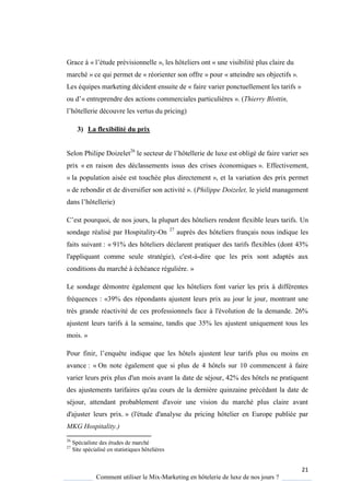 21
Comment utiliser le Mix-Marketing en hôtelerie de luxe de nos jours ?
Grace à « l’étude prévisionnelle », les hôteliers ont « une visibilité plus claire du
marché » ce qui permet de « réorienter son offre » pour « atteindre ses objectifs ».
Les équipes marketing décident ensuite de « faire varier ponctuellement les tarifs »
ou d’« entreprendre des actions commerciales particulières ». (Thierry Blottin,
l’hôtellerie découvre les vertus du pricing)
3) La flexibilité du prix
Selon Philipe Doizelet26
le secteur de l’hôtellerie de luxe est obligé de faire varier ses
prix « en raison des déclassements issus des crises économiques ». Effectivement,
« la population aisée est touchée plus directement », et la variation des prix permet
« de rebondir et de diversifier son activité ». (Philippe Doizelet, le yield management
dans l’hôtellerie)
’est pour uoi, de nos jours, la plupart des hôteliers rendent flexible leurs tarifs Un
sondage réalisé par Hospitality-On 27
auprès des hôteliers français nous indique les
faits suivant : « 91% des hôteliers déclarent pratiquer des tarifs flexibles (dont 43%
l'appliquant comme seule stratégie), c'est-à-dire que les prix sont adaptés aux
conditions du marché à échéance régulière. »
Le sondage démontre également que les hôteliers font varier les prix à différentes
fréquences : «39% des répondants ajustent leurs prix au jour le jour, montrant une
très grande réactivité de ces professionnels face à l'évolution de la demande. 26%
ajustent leurs tarifs à la semaine, tandis que 35% les ajustent uniquement tous les
mois. »
Pour finir, l’enquête indique que les hôtels ajustent leur tarifs plus ou moins en
avance : « On note également que si plus de 4 hôtels sur 10 commencent à faire
varier leurs prix plus d'un mois avant la date de séjour, 42% des hôtels ne pratiquent
des ajustements tarifaires qu'au cours de la dernière quinzaine précédant la date de
séjour, attendant probablement d'avoir une vision du marché plus claire avant
d'ajuster leurs prix. » (l'étude d'analyse du pricing hôtelier en Europe publiée par
MKG Hospitality.)
26
Spécialiste des études de marché
27
Site spécialisé en statistiques hôtelières
 