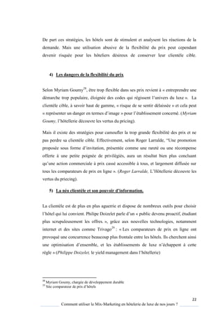 22
Comment utiliser le Mix-Marketing en hôtelerie de luxe de nos jours ?
De part ces stratégies, les hôtels sont de stimulent et analysent les réactions de la
demande. Mais une utilisation abusive de la flexibilité du prix peut cependant
devenir risquée pour les hôteliers désireux de conserver leur clientèle cible.
4) Les dangers de la flexibilité du prix
Selon Myriam Goumy28
, être trop flexible dans ses prix revient à « entreprendre une
démarche trop populaire, éloignée des codes ui régissent l’univers du luxe ». La
clientèle cible, à savoir haut de gamme, « risque de se sentir délaissée » et cela peut
« représenter un danger en termes d’image » pour l’établissement concerné (Myriam
Goumy, l’hôtellerie découvre les vertus du pricing).
Mais il existe des stratégies pour camoufler la trop grande flexibilité des prix et ne
pas perdre sa client le cible Effectivement, selon Roger Larralde, “Une promotion
proposée sous forme d’invitation, présentée comme une rareté ou une récompense
offerte à une petite poignée de privilégiés, aura un résultat bien plus concluant
u’une action commerciale prix cassé accessible tous, et largement diffusée sur
tous les comparateurs de prix en ligne ». (Roger Larralde, L’Hôtellerie découvre les
vertus du priecing).
5) La néo clientèle et son pouvoir d’information.
La clientèle est de plus en plus aguerrie et dispose de nombreux outils pour choisir
l’hôtel ui lui convient Philipe Doizelet parle d’un « public devenu proactif, étudiant
plus scrupuleusement les offres. », grâce aux nouvelles technologies, notamment
internet et des sites comme Trivago29
: « Les comparateurs de prix en ligne ont
provoqué une concurrence beaucoup plus frontale entre les hôtels. Ils cherchent ainsi
une optimisation d’ensemble, et les établissements de luxe n’échappent cette
règle » (Philippe Doizelet, le ield management dans l’hôtellerie)
28
Myriam Goumy, chargée de développement durable
29
Site comparateur de prix d’hôtels
 