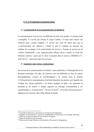 23
Comment utiliser le Mix-Marketing en hôtelerie de luxe de nos jours ?
C) La Promotion/communication
1) La particularité de la communication en hôtellerie
La communication d’un service est différente de celle d’un produit Ce dernier étant
« intangible, il n’existe pas lors ue le client l’ach te » Il faut donc trouver des
solutions pour « rendre tangible » le service aux yeux du client pour que la
« communication soit efficace » L’hôtel se doit d’ « adopter un discours qui
explique les avantages et les particularités du service ». Comme le service est de
« nature immatérielle », une communication efficace devra « mettre en avant des
éléments concrets. » pour que le client se projette dans le service. (HERMEL L30
.,
LOUYAT G31
., Innovation dans les services).
2) Segmenter pour mieux communiquer
Au niveau de la communication, les hôtels « sont confrontées l’hétérogénéité de la
demande touristique. En effet, les touristes sont très différents au titre de critères
démographiques, sociaux ou psychologiques ». Et comme pour le produit,
« l’efficacité de la communication d’un hôtel dépend de la mani re avec la uelle elle
s’adapte aux clients potentiels ». La bonne stratégie est donc « de segmenter la
demande et de fournir à chaque segment un message correspondant à ses
caractéristiques ». (Laurent Botti32
, Nicolas Peypoch33
, Bernardin Solonandrasana34
,
Ingénierie du Tourisme, Mai 2008, Edition de Boek)
30
Conseiller de direction et spécialiste en stratégie de développement
31
Ingénieur en aéronautique, a exercé des responsabilités commerciales et en stratégie marketing.
32
ATER en sciences de gestion à l'Université de Perpignan
33
Maître de conférences en économie
34
Directeur du Groupe d'Étude et de Recherche en Économie et Management
 