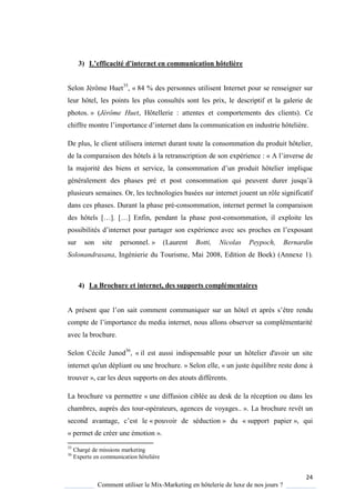 24
Comment utiliser le Mix-Marketing en hôtelerie de luxe de nos jours ?
3) L’efficacité d’internet en communication hôtelière
Selon Jérôme Huet35
, « 84 % des personnes utilisent Internet pour se renseigner sur
leur hôtel, les points les plus consultés sont les prix, le descriptif et la galerie de
photos. » (Jérôme Huet, Hôtellerie : attentes et comportements des clients). Ce
chiffre montre l’importance d’internet dans la communication en industrie hôteli re
De plus, le client utilisera internet durant toute la consommation du produit hôtelier,
de la comparaison des hôtels à la retranscription de son expérience : « A l’inverse de
la majorité des biens et service, la consommation d’un produit hôtelier impli ue
généralement des phases pré et post consommation ui peuvent durer jus u’
plusieurs semaines. Or, les technologies basées sur internet jouent un rôle significatif
dans ces phases. Durant la phase pré-consommation, internet permet la comparaison
des hôtels […] […] Enfin, pendant la phase post-consommation, il exploite les
possibilités d’internet pour partager son expérience avec ses proches en l’exposant
sur son site personnel. » (Laurent Botti, Nicolas Peypoch, Bernardin
Solonandrasana, Ingénierie du Tourisme, Mai 2008, Edition de Boek) (Annexe 1).
4) La Brochure et internet, des supports complémentaires
A présent ue l’on sait comment communi uer sur un hôtel et apr s s’être rendu
compte de l’importance du media internet, nous allons observer sa complémentarité
avec la brochure.
Selon Cécile Junod36
, « il est aussi indispensable pour un hôtelier d'avoir un site
internet qu'un dépliant ou une brochure. » Selon elle, « un juste équilibre reste donc à
trouver », car les deux supports on des atouts différents.
La brochure va permettre « une diffusion ciblée au desk de la réception ou dans les
chambres, auprès des tour-opérateurs, agences de voyages.. ». La brochure revêt un
second avantage, c’est le « pouvoir de séduction » du « support papier », qui
« permet de créer une émotion ».
35
Chargé de missions marketing
36
Experte en communication hôtelière
 