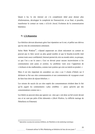 25
Comment utiliser le Mix-Marketing en hôtelerie de luxe de nos jours ?
Quant à lui, le site internet est « le complément idéal pour donner plus
d'informations, développer la complicité de l'interactivité, et au final, si possible,
transformer le contact en vente. » (Cécile Junod, Evolution de la communication
hôtelière).
5) L’E-Réputation
Les hôteliers doivent désormais gérer leur réputation sur le net, et pallier aux dérives
que les sites de commentaires entrainent.
Selon Mark Watkins37
, « Quand auparavant un client mécontent ou content ne
pouvait pas le faire savoir au plus grand nombre et que le bouche-à-oreille était
somme toute assez confidentiel, Internet permet de crier au monde entier, ou presque,
ce ue l’on a sur le cœur ». Ceci ne devrait poser aucuns inconvénients si les
commentaires sont justes et avérées Le probl me vient avec l’apparition de
« tricheurs et des malhonnêtes, comme tout système qui crée un intérêt en produit. »
Mais il est très important de considérer ces sites « car 3 clients d’hôtels sur 4
déclarent se fier aux sites communautaires et aux commentaires de voyageurs avant
de faire leur choix de séjours hôteliers. »
Les raisons du succès de ces sites auprès des consommateurs résident dans le fait
u’ils jugent les commentaires « plus crédibles — parce qu'écrits par des
consommateurs comme eux ».
Les hôtels ne peuvent donc pas ignorer ces sites qui « ont donc un bel avenir devant
eux et ne sont pas prêts d’être démontés » (Mark Watkins, Le difficile mariage de
l'hôtellerie et d’Internet)
37
Spécialiste reconnu du tourisme d'affaires, de l'hôtellerie et du marketing touristique
 