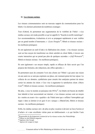 26
Comment utiliser le Mix-Marketing en hôtelerie de luxe de nos jours ?
6) Les réseaux sociaux
Les réseaux communautaires sont un nouveau support de communication pour les
hôtels. Ces derniers présentent de nombreux avantages :
Tout d’abord, ils permettent une augmentation de la visibilité de l’hôtel : « Les
médias sociaux ont rendu possible ce u’on appelle le “bouche-à-oreille numéri ue”
Les recommandations, évaluations et avis se propagent rapidement et sont visibles
par un grand nombre d’internautes » (Lane Douglas38
, Hôtels et réseaux sociaux -
les meilleures pratiques).
Ils ont également un outil d’aide la fidélisation des clients : « les réseaux sociaux
sont un bon moyen de transformer un client satisfait en client fidèle, à travers une
courte interaction qui ne prend pas plus de quelques secondes. » (Jeff Weinstein39
,
Hôtels et réseaux sociaux - les meilleures pratiques).
Ils sont également « un moyen simple, rapide et efficace de faire savoir que l’on
propose des formules, des réductions, des offres spéciales. »
Ils permettent aussi de connaitre l’avis des clients sur l’Hôtel « qui pour une raison
où une autre ne se sont pas exprimés sur place, ont vraiment pensé de leur séjour. La
collecte de ces données, synthétisées pour ensuite être analysées permet de mieux
cerner les attentes du client. » Ceci vise à augmenter la satisfaction client. (Matss
Cutts40
, Hôtels et réseaux sociaux - les meilleures pratiques).
De plus, « avec la montée en puissance des OTAs41
, les hôtels ont besoin de rétablir
leur identité et leur souveraineté sur internet. » Les réseaux sociaux sont un moyen
de « mettre en avant » les « qualités » de l’hôtel ainsi que « refléter l’atmosph re ui
règne » dans ce dernier et en quoi il est « unique ». (MatssCutts, Hôtels et réseaux
sociaux - les meilleures pratiques)
Enfin, les médias sociaux ont « de plus en plus vocation devenir un lieu d’action et
d’achat » et « une excellente vitrine pour un établissement. » ce ui facilite l’acte
38
Responsable du développement commercial sur les réseaux sociaux chez MarketBridge
39
Éditeur en chef d'Hôtels magazine
40
Ingénieur chez Google
41
Agences de voyages en ligne
 