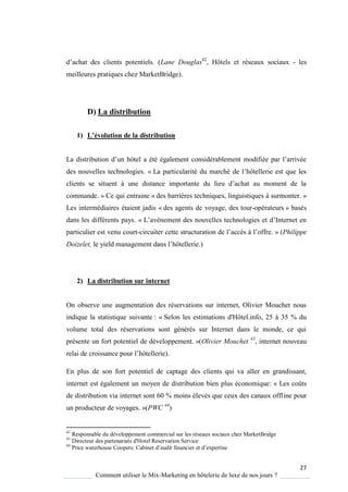27
Comment utiliser le Mix-Marketing en hôtelerie de luxe de nos jours ?
d’achat des clients potentiels (Lane Douglas42
, Hôtels et réseaux sociaux - les
meilleures pratiques chez MarketBridge).
D) La distribution
1) L’évolution de la distribution
La distribution d’un hôtel a été également considérablement modifiée par l’arrivée
des nouvelles technologies. « La particularité du marché de l’hôtellerie est ue les
clients se situent une distance importante du lieu d’achat au moment de la
commande. » Ce qui entraine « des barrières techniques, linguistiques à surmonter. »
Les intermédiaires étaient jadis « des agents de voyage, des tour-opérateurs » basés
dans les différents pays. « L’av nement des nouvelles technologies et d’Internet en
particulier est venu court-circuiter cette structuration de l’acc s l’offre » (Philippe
Doizelet, le ield management dans l’hôtellerie )
2) La distribution sur internet
On observe une augmentation des réservations sur internet, Olivier Mouchet nous
indique la statistique suivante : « Selon les estimations d'Hôtel.info, 25 à 35 % du
volume total des réservations sont générés sur Internet dans le monde, ce qui
présente un fort potentiel de développement. »(Olivier Mouchet 43
, internet nouveau
relai de croissance pour l’hôtellerie).
En plus de son fort potentiel de captage des clients qui va aller en grandissant,
internet est également un moyen de distribution bien plus économique: « Les coûts
de distribution via internet sont 60 % moins élevés que ceux des canaux offline pour
un producteur de voyages. »(PWC 44
)
42
Responsable du développement commercial sur les réseaux sociaux chez MarketBridge
43
Directeur des partenariats d'Hotel Reservation Service
44
Price waterhouse Coopers: abinet d’audit financier et d’expertise
 