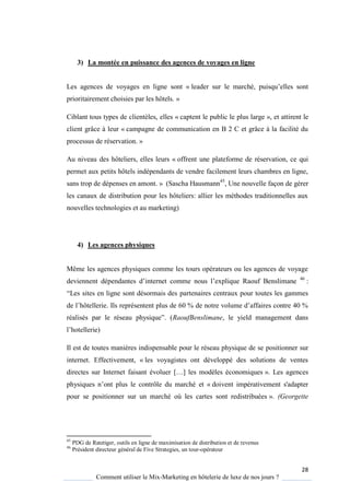 28
Comment utiliser le Mix-Marketing en hôtelerie de luxe de nos jours ?
3) La montée en puissance des agences de voyages en ligne
Les agences de voyages en ligne sont « leader sur le marché, puis u’elles sont
prioritairement choisies par les hôtels. »
Ciblant tous types de clientèles, elles « captent le public le plus large », et attirent le
client grâce à leur « campagne de communication en B 2 C et grâce à la facilité du
processus de réservation. »
Au niveau des hôteliers, elles leurs « offrent une plateforme de réservation, ce qui
permet aux petits hôtels indépendants de vendre facilement leurs chambres en ligne,
sans trop de dépenses en amont. » (Sascha Hausmann45
, Une nouvelle façon de gérer
les canaux de distribution pour les hôteliers: allier les méthodes traditionnelles aux
nouvelles technologies et au marketing)
4) Les agences physiques
Même les agences physiques comme les tours opérateurs ou les agences de voyage
deviennent dépendantes d’internet comme nous l’expli ue Raouf Benslimane 46
:
“Les sites en ligne sont désormais des partenaires centraux pour toutes les gammes
de l’hôtellerie Ils représentent plus de 60 % de notre volume d’affaires contre 40 %
réalisés par le réseau ph si ue” (RaoufBenslimane, le yield management dans
l’hotellerie)
Il est de toutes manières indispensable pour le réseau physique de se positionner sur
internet. Effectivement, « les voyagistes ont développé des solutions de ventes
directes sur Internet faisant évoluer […] les mod les économi ues ». Les agences
ph si ues n’ont plus le contrôle du marché et « doivent impérativement s'adapter
pour se positionner sur un marché où les cartes sont redistribuées ». (Georgette
45
PDG de Ratetiger, outils en ligne de maximisation de distribution et de revenus
46
Président directeur général de Five Strategies, un tour-opérateur
 