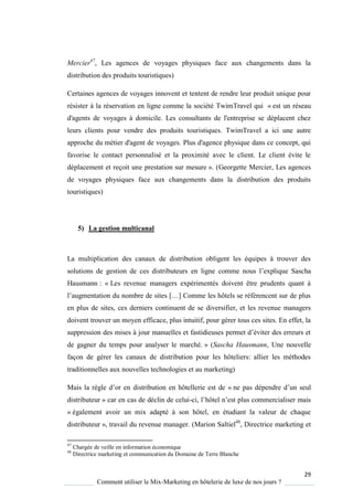 29
Comment utiliser le Mix-Marketing en hôtelerie de luxe de nos jours ?
Mercier47
, Les agences de voyages physiques face aux changements dans la
distribution des produits touristiques)
Certaines agences de voyages innovent et tentent de rendre leur produit unique pour
résister à la réservation en ligne comme la société TwimTravel qui « est un réseau
d'agents de voyages à domicile. Les consultants de l'entreprise se déplacent chez
leurs clients pour vendre des produits touristiques. TwimTravel a ici une autre
approche du métier d'agent de voyages. Plus d'agence physique dans ce concept, qui
favorise le contact personnalisé et la proximité avec le client. Le client évite le
déplacement et reçoit une prestation sur mesure ». (Georgette Mercier, Les agences
de voyages physiques face aux changements dans la distribution des produits
touristiques)
5) La gestion multicanal
La multiplication des canaux de distribution obligent les équipes à trouver des
solutions de gestion de ces distributeurs en ligne comme nous l’expli ue Sascha
Hausmann : « Les revenue managers expérimentés doivent être prudents quant à
l’augmentation du nombre de sites […] omme les hôtels se référencent sur de plus
en plus de sites, ces derniers continuent de se diversifier, et les revenue managers
doivent trouver un moyen efficace, plus intuitif, pour gérer tous ces sites. En effet, la
suppression des mises jour manuelles et fastidieuses permet d’éviter des erreurs et
de gagner du temps pour analyser le marché. » (Sascha Hausmann, Une nouvelle
façon de gérer les canaux de distribution pour les hôteliers: allier les méthodes
traditionnelles aux nouvelles technologies et au marketing)
Mais la r gle d’or en distribution en hôtellerie est de « ne pas dépendre d’un seul
distributeur » car en cas de déclin de celui-ci, l’hôtel n’est plus commercialiser mais
« également avoir un mix adapté à son hôtel, en étudiant la valeur de chaque
distributeur », travail du revenue manager. (Marion Saltiel48
, Directrice marketing et
47
Chargée de veille en information économique
48
Directrice marketing et communication du Domaine de Terre Blanche
 