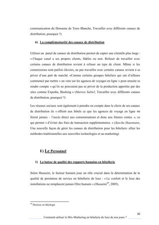 30
Comment utiliser le Mix-Marketing en hôtelerie de luxe de nos jours ?
communication du Domaine de Terre Blanche, Travailler avec différents canaux de
distribution, pourquoi ?)
6) La complémentarité des canaux de distribution
Utiliser un panel de canaux de distribution permet de capter une clientèle plus large :
« Chaque canal a ses propres clients, fidèles ou non. Refuser de travailler avec
certains canaux de distribution revient à refuser un type de client. Même si les
commissions sont parfois élevées, ne pas travailler avec certains canaux revient à se
priver d’une part de marché » omme certains groupes hôteliers ui ont d’ailleurs
commencé par mettre « un veto sur les agences de voyages en ligne » pour ensuite se
rendre compte « u’ils ne pouvaient pas se priver de la production apportée par des
sites comme Expedia, Booking » (Marion Saltiel, Travailler avec différents canaux
de distribution, pourquoi ?)
Les réseaux sociaux sont également à prendre en compte dans le choix de ses canaux
de distribution ils « offrent aux hôtels ce que les agences de voyage en ligne ne
feront jamais – l’acc s direct aux consommateurs et donc aux futures ventes », ce
qui permet « d’éviter des frais de transaction supplémentaires » (Sascha Hausmann,
Une nouvelle façon de gérer les canaux de distribution pour les hôteliers: allier les
méthodes traditionnelles aux nouvelles technologies et au marketing)
E) Le Personnel
1) La baisse de qualité des rapports humains en hôtellerie
Selon Husseini, le facteur humain joue un rôle crucial dans la détermination de la
qualité de prestation de service en hôtellerie de luxe : « Le confort et le luxe des
installations ne remplacent jamais l'être humain » (Husseini49
, 2005).
49
Docteur en théologie
 
