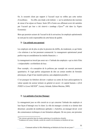 31
Comment utiliser le Mix-Marketing en hôtelerie de luxe de nos jours ?
Or, le ressentit client par rapport l’accueil reçut ne refl te pas cette notion
d’excellence En effet, une étude a été réalisée « sur la satisfaction des touristes
de retour d’un séjour en France Seuls 20% d’entre eux affirment avoir été satisfaits
par l’accueil ui leur a été réservé » (sondage d’Ipsos50
cité dans Le Figaro
Economie)
Bien que premiers acteurs de l’accueil et de la servuction, les emplo és opérationnels
ne sont pas les seuls responsables de cette baisse de qualité.
2) Une attitude non spontané
Les employés ont de plus en plus la pression du chiffre, du rendement, ce qui limite
« les relations à un but purement commercial. Le management opérationnel prend
parfois trop en considération les intérêts financiers. »
Le management ne travail pas assez sur « l’attitude des emplo és » ui se doit d’être
« irréprochable » en hôtellerie de luxe.
Pour exemple, « la conception de la politesse par exemple est souvent purement
uantitative Il s’agit parfois uni uement de dire un certain nombre de formules
préconçues, d’agir d’une mani re précise, sans adaptation possible »
’est pour uoi les hôteliers doivent « replacer au centre de leurs préoccupations la
valeur ajoutée du secteur tertiaire en général »à savoir « le capital humain. » (Erik
PEREY et Lionel MEYER51
, Luxury Attitude, Edition Maxima, 2009)
3) Les aptitudes d’un bon Manager
Le management joue un rôle crucial en ce ui concerne l’attitude des emplo és et
leur façon d’interagir avec le client Le rôle du manager a évolué et ce dernier doit
désormais posséder de nombreuses aptitudes: « Autrefois, un manager devait avoir
des connaissances techniques et une formation adéquate. De nos jours, une personne
50
Site internet spécialisé dans les études marketing et la satisfaction clientèle.
51
Fondateurs de Luxury Attitude, société de conseil et de formation en hôtellerie de luxe.
 