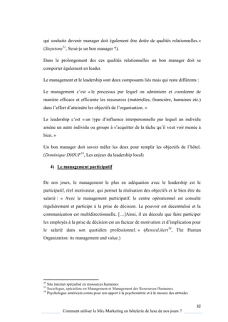 32
Comment utiliser le Mix-Marketing en hôtelerie de luxe de nos jours ?
qui souhaite devenir manager doit également être dotée de qualités relationnelles.»
(Stepstone52
, Serai-je un bon manager ?).
Dans le prolongement des ces qualités relationnelles un bon manager doit se
comporter également en leader.
Le management et le leadership sont deux composants liés mais qui reste différents :
Le management c’est « le processus par lequel on administre et coordonne de
manière efficace et efficiente les ressources (matérielles, financière, humaines etc.)
dans l’effort d’atteindre les objectifs de l’organisation »
Le leadership c’est « un t pe d’influence interpersonnelle par le uel un individu
am ne un autre individu ou groupe s’ac uitter de la tâche u’il veut voir menée à
bien. »
Un bon manager doit savoir mêler les deux pour remplir les objectifs de l’hôtel
(Dominique DIOUF53
, Les enjeux du leadership local)
4) Le management participatif
De nos jours, le management le plus en adéquation avec le leadership est le
participatif, réel motivateur, qui permet la réalisation des objectifs et le bien être du
salarié : « Avec le management participatif, le centre opérationnel est consulté
régulièrement et participe à la prise de décision. Le pouvoir est décentralisé et la
communication est multidirectionnelle […]Ainsi, il en découle ue faire participer
les emplo és la prise de décision est un facteur de motivation et d’implication pour
le salarié dans son quotidien professionnel. » (RensisLikert54
, The Human
Organization: its management and value.)
52
Site internet spécialisé en ressources humaines
53
Sociologue, spécialiste en Management et Management des Ressources Humaines.
54
Psychologue américain connu pour son apport à la psychométrie et à la mesure des attitudes
 