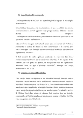 33
Comment utiliser le Mix-Marketing en hôtelerie de luxe de nos jours ?
5) La multiculturalité en entreprise
Le manageur hôtelier de nos jours doit également gérer des équipes de plus en plus
multiculturelles.
Selon Frédéric Lesaulnier, « la mondialisation » et les « possibilités de mobilité
allant croissantes », on voit apparaitre « des groupes culturels différents » au sein
d’« une même entreprise ».
Le manager doit donc s’efforcer de « porter attention aux besoins spécifiques et aux
spécificités » de ses « collaborateurs ».
« Les meilleurs managers multiculturels seront ceux ui auront fait l’effort de
comprendre la culture de chacun de leurs collaborateurs. » Ils doivent, pour
cela, « faire appel à des stratégies de motivation et des techniques de supervision
appropriées et efficaces. »
Il faut acquérir de réelles aptitudes spécifiques et « avoir une très bonne
connaissance/compréhension de ces sensibilités culturelles, et être capable de les
arbitrer », car « un geste, une posture, un mot peuvent avoir des significations
différentes selon les pays. » (Frédéric Lesaulnier55
, Manager une équipe
multiculturelle, Juin 2013).
6) L’employé comme outil marketing
Dans certains hôtels, les employés ou des ressources humaines extérieurs sont de
réels outils d’aide la vente et font la renommée des établissements dans les uels ils
travaillent Un exemple parmi tant d’autre : « Le Plaza Athénée met aussi en avant
les talents de son chef pâtissier : Christophe Michalak, illustre dans son domaine ou
encore la nouvelle décoration du Meurice ui pour l’occasion s’est alloué les services
de Philippe Starck. Les artistes et créateurs font irruption dans les stratégies
commerciales de l’hôtellerie de luxe, et la méthode est pa ante » (Mathieu Neu56
, Le
ield management dans l’hôtellerie).
55
PDG du groupe Clipperton, entreprise de consulting RH
56
Journaliste au nouvel économiste
 