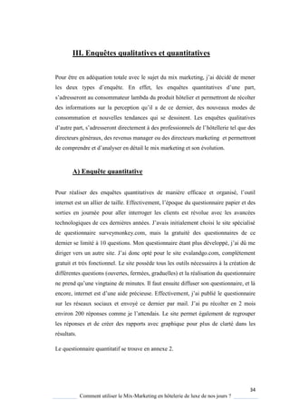 34
Comment utiliser le Mix-Marketing en hôtelerie de luxe de nos jours ?
III. Enquêtes qualitatives et quantitatives
Pour être en adé uation totale avec le sujet du mix marketing, j’ai décidé de mener
les deux types d’en uête En effet, les en uêtes uantitatives d’une part,
s’adresseront au consommateur lambda du produit hôtelier et permettront de récolter
des informations sur la perception u’il a de ce dernier, des nouveaux modes de
consommation et nouvelles tendances qui se dessinent. Les enquêtes qualitatives
d’autre part, s’adresseront directement des professionnels de l’hôtellerie tel que des
directeurs généraux, des revenus manager ou des directeurs marketing et permettront
de comprendre et d’anal ser en détail le mix marketing et son évolution.
A) Enquête quantitative
Pour réaliser des en uêtes uantitatives de mani re efficace et organisé, l’outil
internet est un allier de taille Effectivement, l’épo ue du questionnaire papier et des
sorties en journée pour aller interroger les clients est révolue avec les avancées
technologi ues de ces derni res années J’avais initialement choisi le site spécialisé
de questionnaire surveymonkey.com, mais la gratuité des questionnaires de ce
dernier se limité 10 uestions Mon uestionnaire étant plus développé, j’ai dû me
diriger vers un autre site J’ai donc opté pour le site evalandgo com, complétement
gratuit et très fonctionnel. Le site possède tous les outils nécessaires à la création de
différentes questions (ouvertes, fermées, graduelles) et la réalisation du questionnaire
ne prend u’une vingtaine de minutes Il faut ensuite diffuser son uestionnaire, et l
encore, internet est d’une aide précieuse Effectivement, j’ai publié le uestionnaire
sur les réseaux sociaux et envoyé ce dernier par mail J’ai pu récolter en 2 mois
environ 200 réponses comme je l’attendais. Le site permet également de regrouper
les réponses et de créer des rapports avec graphique pour plus de clarté dans les
résultats.
Le questionnaire quantitatif se trouve en annexe 2.
 