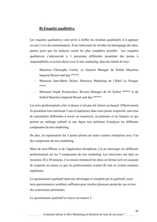 35
Comment utiliser le Mix-Marketing en hôtelerie de luxe de nos jours ?
B) Enquête qualitative
Les enquêtes qualitatives vont servir à étoffer les résultats quantitatifs et à appuyer
ou non l’avis du consommateur. Il est intéressant de récolter un témoignage des deux
parties pour que les analyses soient les plus complètes possible. Les enquêtes
qualitatives s’adresseront 3 personnes différentes possédant des postes à
responsabilités et en lien direct avec le mix marketing dans des hôtels de luxe :
- Monsieur Christophe Carlier, ex General Manager du Sofitel Mauritius
Imperial Resort and Spa *****.
- Monsieur Jean-Marie Delort, Directeur Marketing de l’hôtel La Pirogue
****.
- Monsieur Szpak Przemyslaw, Revenu Manager du So Sofitel ***** et du
Sofitel Mauritius Imperial Resort and Spa *****
Les trois professionnels cités ci-dessus n’ont pas été choisis au hasard. Effectivement
ils possèdent tous minimum 5 ans d’expérience dans leurs postes respectifs, sont tous
de nationalités différentes à savoir un mauricien, un polonais et un français ce qui
permet un mélange culturel et une façon non uniforme d’anal ser les différents
composants du mix-marketing.
De plus, ils représentent les 3 postes pilotes de toutes actions entreprises avec l’un
des composants du mix-marketing.
Muni de mon IPhone et de l’application dictaphone, j’ai pu interroger ces différents
professionnels sur les 5 composants du mix marketing. Les interviews ont duré en
moyenne 20 à 30 minutes. J’ai ensuite retranscrit les dires en format écrit en essayant
de respecter au mieux ce que les professionnels avaient dit tout en évitant certaines
répétitions.
Le questionnaire qualitatif étant très développé et complété par le qualitatif, seuls
trois questionnaires semblent suffisants pour récolter plusieurs points de vue et tirer
des conclusions pertinentes.
Le questionnaire qualitatif se trouve en annexe 3
 