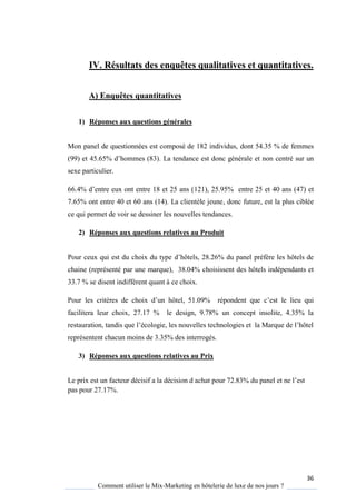 36
Comment utiliser le Mix-Marketing en hôtelerie de luxe de nos jours ?
IV. Résultats des enquêtes qualitatives et quantitatives.
A) Enquêtes quantitatives
1) Réponses aux questions générales
Mon panel de questionnées est composé de 182 individus, dont 54.35 % de femmes
(99) et 45.65% d’hommes (83). La tendance est donc générale et non centré sur un
sexe particulier.
66.4% d’entre eux ont entre 18 et 25 ans (121), 25.95% entre 25 et 40 ans (47) et
7.65% ont entre 40 et 60 ans (14). La clientèle jeune, donc future, est la plus ciblée
ce qui permet de voir se dessiner les nouvelles tendances.
2) Réponses aux questions relatives au Produit
Pour ceux qui est du choix du type d’hôtels, 28 26% du panel préf re les hôtels de
chaine (représenté par une marque), 38.04% choisissent des hôtels indépendants et
33.7 % se disent indifférent quant à ce choix.
Pour les crit res de choix d’un hôtel, 51 09% répondent ue c’est le lieu qui
facilitera leur choix, 27.17 % le design, 9.78% un concept insolite, 4.35% la
restauration, tandis ue l’écologie, les nouvelles technologies et la Mar ue de l’hôtel
représentent chacun moins de 3.35% des interrogés.
3) Réponses aux questions relatives au Prix
Le prix est un facteur décisif a la décision d achat pour 72 83% du panel et ne l’est
pas pour 27.17%.
 