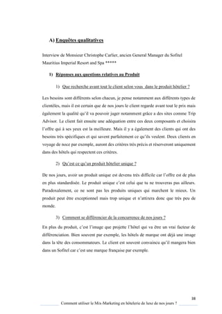 38
Comment utiliser le Mix-Marketing en hôtelerie de luxe de nos jours ?
A) Enquêtes qualitatives
Interview de Monsieur Christophe Carlier, ancien General Manager du Sofitel
Mauritius Imperial Resort and Spa *****
1) Réponses aux questions relatives au Produit
1) Que recherche avant tout le client selon vous dans le produit hôtelier ?
Les besoins sont différents selon chacun, je pense notamment aux différents types de
clientèles, mais il est certain que de nos jours le client regarde avant tout le prix mais
également la ualité u’il va pouvoir juger notamment grâce a des sites comme Trip
Advisor. Le client fait ensuite une adéquation entre ces deux composants et choisira
l’offre ui ses yeux est la meilleure. Mais il y a également des clients qui ont des
besoins tr s spécifi ues et ui savent parfaitement ce u’ils veulent Deux clients en
voyage de noce par exemple, auront des critères très précis et réserveront uniquement
dans des hôtels qui respectent ces critères.
2) Qu’est ce u’un produit hôtelier uni ue ?
De nos jours, avoir un produit unique est devenu très difficile car l’offre est de plus
en plus standardisée Le produit uni ue c’est celui ue tu ne trouveras pas ailleurs
Paradoxalement, ce ne sont pas les produits uniques qui marchent le mieux. Un
produit peut être exceptionnel mais trop uni ue et n’attirera donc que très peu de
monde.
3) Comment se différencier de la concurrence de nos jours ?
En plus du produit, c’est l’image ue projette l’hôtel ui va être un vrai facteur de
différenciation. Bien souvent par exemple, les hôtels de marque ont déjà une image
dans la tête des consommateurs Le client est souvent convaincu u’il mangera bien
dans un Sofitel car c’est une mar ue française par exemple
 