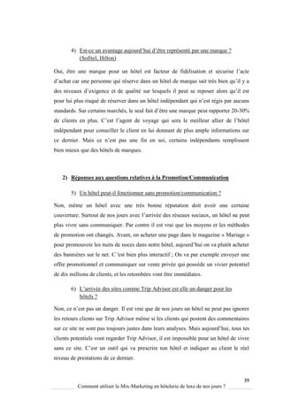 39
Comment utiliser le Mix-Marketing en hôtelerie de luxe de nos jours ?
4) Est-ce un avantage aujourd’hui d’être représenté par une mar ue ?
(Sofitel, Hilton)
Oui, être une marque pour un hôtel est facteur de fidélisation et sécurise l’acte
d’achat car une personne ui réserve dans un hôtel de mar ue sait tr s bien u’il a
des niveaux d’exigence et de ualité sur les uels il peut se reposer alors u’il est
pour lui plus risqué de réserver dans un hôtel indépendant ui n’est régis par aucuns
standards. Sur certains marchés, le seul fait d’être une mar ue peut rapporter 20-30%
de clients en plus. ’est l’agent de vo age ui sera le meilleur allier de l’hôtel
indépendant pour conseiller le client en lui donnant de plus ample informations sur
ce dernier. Mais ce n’est pas une fin en soi, certains indépendants remplissent
bien mieux que des hôtels de marques.
2) Réponses aux questions relatives à la Promotion/Communication
5) Un hôtel peut-il fonctionner sans promotion/communication ?
Non, même un hôtel avec une très bonne réputation doit avoir une certaine
couverture Surtout de nos jours avec l’arrivée des réseaux sociaux, un hôtel ne peut
plus vivre sans communiquer. Par contre il est vrai que les moyens et les méthodes
de promotion ont changés. Avant, on acheter une page dans le magazine « Mariage »
pour promouvoir les nuits de noces dans notre hôtel, aujourd’hui on va plutôt acheter
des bannières sur le net. C 'est bien plus interactif ; On va par exemple envoyer une
offre promotionnel et communiquer sur vente privée qui possède un vivier potentiel
de dix millions de clients, et les retombées vont être immédiates.
6) L’arrivée des sites comme Trip Advisor est elle un danger pour les
hôtels ?
Non, ce n’est pas un danger Il est vrai ue de nos jours un hôtel ne peut pas ignorer
les retours clients sur Trip Advisor même si les clients qui postent des commentaires
sur ce site ne sont pas toujours justes dans leurs anal ses Mais aujourd’hui, tous tes
clients potentiels vont regarder Trip Advisor, il est impossible pour un hôtel de vivre
sans ce site ’est un outil ui va prescrire ton hôtel et indi uer au client le réel
niveau de prestations de ce dernier.
 