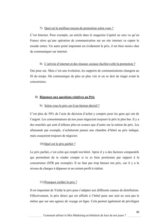 40
Comment utiliser le Mix-Marketing en hôtelerie de luxe de nos jours ?
7) Quel est le meilleur moyen de promotion selon vous ?
’est Internet Pour exemple, un article dans le magazine apital ne sera vu u’en
France alors u’une opération de communication sur un site internet va capter le
monde entier. Un autre point important est évidement le prix, il est bien moins cher
de communiquer sur internet.
8) L’arrivée d’internet et des réseaux sociaux facilite-t-elle la promotion ?
Oui pour sur Mais c’est une évolution, les supports de communications changent au
fil du temps. On communique de plus en plus vite et on se doit de réagir avant la
concurrence.
3) Réponses aux questions relatives au Prix
9) Selon vous le prix est il un facteur décisif ?
’est plus de 50% de l’acte de décision d’achat compris pour les gens ui ont de
l’argent Les consommateurs de nos jours négocient toujours le prix le plus bas. Il y a
des marchés ui sont d’ailleurs plus en avance ue d’autre sur la notion du prix. Les
allemands par exemple, n’ach teront jamais une chambre d’hôtel au prix indi ué,
mais essayeront toujours de négocier.
10) Quel est le prix parfait ?
Le prix parfait, c’est celui ui rempli ton hôtel Apres il a des facteurs comparatifs
qui permettent de te rendre compte si tu es bien positionne par rapport à la
concurrence (STR par exemple). Il ne faut pas trop baisser ton prix, car il y a le
niveau de charges à dépasser et un certain profit à réalisé.
11) Pourquoi yielder le prix ?
Il est important de Yielde le prix pour s’adapter aux différents canaux de distribution
Effectivement, le prix direct qui est affiché l’hôtel pour une nuit ne sera pas le
même que sur une agence de voyage en ligne. Cela permet également de privilégier
 