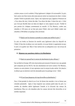41
Comment utiliser le Mix-Marketing en hôtelerie de luxe de nos jours ?
certains canaux si on le souhaite. Il faut également s’adapter à la saisonnalité. Le prix
hors saison sera bien moins cher pour pouvoir attirer un maximum de client et donc
remplir l’hôtel en période creuse. Apres, une expression que j’apprécie fortement est
« You chose the rate, I chose the date. You chose the date, I chose the rate ». Celui
ui n’est pas flexible dans ses dates de départ se verra imposer un prix. Yielder le
prix permet de s’adapter constamment au marché A l’île Maurice, vendre une
chambre 120 euros est un bon prix pour l’hôtel, alors u’ Dubaï vendre une
chambre à 300 dollars est quelque chose de banal.
12) Quels sont les facteurs à prendre en compte pour définir le prix ?
Le prix est étudie en fonction du marché mais également selon les objectifs de
l’hôtel Il faut être en phase avec son marché, et ne pas hésiter augmentent un peu
le prix si la qualité suit. Mais il faut surtout être en adéquation avec son niveau de
prestation.
4) Réponses aux questions relatives à la Distribution
13) Quel est aujourd’hui le mo en de distribution le plus efficace ?
Sur un hôtel en Europe, 60% des réservations proviennent d’internet avec une grande
part remportée par les OLTA Sur des destinations de Loisir comme l’île Maurice,
charters ou semi-charter, le tour operateur reste le moyen le plus utilisé. On observe
d ailleurs que ces derniers sont très demandés pour les package avion + hôtel.
14) N’est-il pas dangereux de trop diversifier sa distribution ?
Non, il faut prendre le client la ou il est. Se fermer des marchés c’est se fermer une
clientèle potentielle. Apres il faut respecter une certaine parité dans les prix. Le
nombre de chambre défini également l’étendu et la diversité des canaux de
distribution. Plus on a de chambres plus les canaux doivent être diversifies et en
nombre important.
 