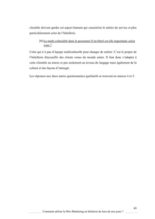43
Comment utiliser le Mix-Marketing en hôtelerie de luxe de nos jours ?
clientèle doivent garder cet aspect humain qui caractérise le métier de service et plus
particulièrement celui de l’hôtellerie.
20) La multi culturalité dans le personnel d’un hôtel est elle importante selon
vous ?
Celui qui n’a pas d’é uipe multiculturelle peut changer de métier ’est le propre de
l’hôtellerie d'accueillir des clients venus du monde entier. Il faut donc s’adapter
cette clientèle au mieux et pas seulement au niveau du langage mais également de la
culture et des façons d’interagir.
Les réponses aux deux autres questionnaires qualitatifs se trouvent en annexe 4 et 5.
 