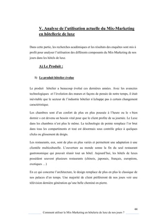 44
Comment utiliser le Mix-Marketing en hôtelerie de luxe de nos jours ?
V. Analyse de l’utilisation actuelle du Mix-Marketing
en hôtellerie de luxe
Dans cette partie, les recherches académiques et les résultats des enquêtes sont mis à
profit pour anal ser l’utilisation des différents composants du Mix-Marketing de nos
jours dans les hôtels de luxe.
A) Le Produit :
1) Le produit hôtelier évolue
Le produit hôtelier a beaucoup évolué ces dernières années. Avec les avancées
technologi ues et l’évolution des mœurs et façons de pensée de notre temps, il était
inévitable ue le secteur de l’industrie hôtelier n’échappe pas à certain changement
caractéristique.
Les chambres sont d’un confort de plus en plus poussée l’heure ou le « bien
dormir » est devenu un besoin vital pour que le client profite de sa journée. Le Luxe
dans les chambres n’est plus le même La technologie de pointe remplace l’or brut
dans tous les compartiments et tout est désormais sous contrôle grâce à quelques
clicks ou glissement de doigts.
Les restaurants, eux, sont de plus en plus variés et permettent une adaptation à une
clientèle multiculturelle L’ouverture au monde sonne la fin du seul restaurant
gastronomique qui pouvait réunir tout un hôtel Aujourd’hui, les hôtels de luxes
possèdent souvent plusieurs restaurants (chinois, japonais, français, européens,
exoti ues …)
En ce ui concerne l’architecture, le design remplace de plus en plus le classi ue de
nos palaces d’en temps Une majorité de client préféreront de nos jours voir une
télévision dernière génération u’une belle cheminé en pierre
 