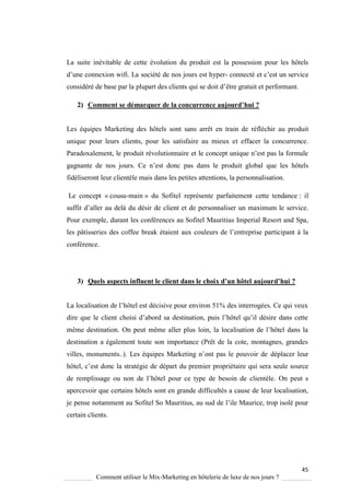 45
Comment utiliser le Mix-Marketing en hôtelerie de luxe de nos jours ?
La suite inévitable de cette évolution du produit est la possession pour les hôtels
d’une connexion wifi. La société de nos jours est hyper- connecté et c’est un service
considéré de base par la plupart des clients ui se doit d’être gratuit et performant.
2) Comment se démarquer de la concurrence aujourd’hui ?
Les équipes Marketing des hôtels sont sans arrêt en train de réfléchir au produit
unique pour leurs clients, pour les satisfaire au mieux et effacer la concurrence.
Paradoxalement, le produit révolutionnaire et le concept uni ue n’est pas la formule
gagnante de nos jours e n’est donc pas dans le produit global ue les hôtels
fidéliseront leur clientèle mais dans les petites attentions, la personnalisation.
Le concept « cousu-main » du Sofitel représente parfaitement cette tendance : il
suffit d’aller au delà du désir de client et de personnaliser un maximum le service.
Pour exemple, durant les conférences au Sofitel Mauritius Imperial Resort and Spa,
les pâtisseries des coffee break étaient aux couleurs de l’entreprise participant la
conférence.
3) Quels aspects influent le client dans le choix d’un hôtel aujourd’hui ?
La localisation de l’hôtel est décisive pour environ 51% des interrogées e ui veux
dire ue le client choisi d’abord sa destination, puis l’hôtel u’il désire dans cette
même destination On peut même aller plus loin, la localisation de l’hôtel dans la
destination a également toute son importance (Prêt de la cote, montagnes, grandes
villes, monuments ) Les é uipes Marketing n’ont pas le pouvoir de déplacer leur
hôtel, c’est donc la stratégie de départ du premier propriétaire qui sera seule source
de remplissage ou non de l’hôtel pour ce type de besoin de clientèle. On peut s
apercevoir que certains hôtels sont en grande difficultés a cause de leur localisation,
je pense notamment au Sofitel So Mauritius, au sud de l’ile Maurice, trop isolé pour
certain clients.
 