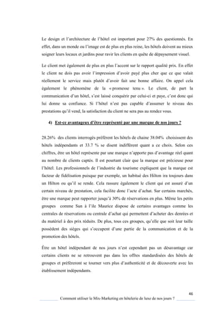 46
Comment utiliser le Mix-Marketing en hôtelerie de luxe de nos jours ?
Le design et l’architecture de l’hôtel est important pour 27% des questionnés. En
effet, dans un monde ou l’image est de plus en plus reine, les hôtels doivent au mieux
soigner leurs locaux et jardins pour ravir les clients en quête de dépaysement visuel.
Le client met également de plus en plus l’accent sur le rapport ualité prix En effet
le client ne dois pas avoir l’impression d’avoir payé plus cher que ce que valait
réellement le service mais plutôt d’avoir fait une bonne affaire. On appel cela
également le phénomène de la « promesse tenu ». Le client, de part la
communication d’un hôtel, s’est laissé conquérir par celui-ci et pa e, c’est donc ui
lui donne sa confiance Si l’hôtel n’est pas capable d’assumer le niveau des
prestations u’il vend, la satisfaction du client ne sera pas au rendez vous
4) Est-ce avantageux d’être représenté par une marque de nos jours ?
28.26% des clients interrogés préfèrent les hôtels de chaine 38.04% choisissent des
hôtels indépendants et 33.7 % se disent indifférent quant a ce choix. Selon ces
chiffres, être un hôtel représente par une mar ue n’apporte pas d’avantage réel quant
au nombre de clients captés. Il est pourtant clair que la marque est précieuse pour
l’hôtel. Les professionnels de l’industrie du tourisme expliquent que la marque est
facteur de fidélisation puisque par exemple, un habitué des Hilton ira toujours dans
un Hilton ou u’il se rende ela rassure également le client ui est assuré d’un
certain niveau de prestation, cela facilite donc l’acte d’achat Sur certains marchés,
être une marque peut rapporter jus u’ 30% de réservations en plus. Même les petits
groupes comme Sun l’ile Maurice dispose de certains avantages comme les
centrales de réservations ou centrale d’achat ui permettent d’acheter des denrées et
du matériel des prix réduits De plus, tous ces groupes, u’elle ue soit leur taille
possèdent des sièges ui s’occupent d’une partie de la communication et de la
promotion des hôtels.
Être un hôtel indépendant de nos jours n’est cependant pas un désavantage car
certains clients ne se retrouvent pas dans les offres standardisées des hôtels de
groupes et préfèreront se tourner vers plus d’authenticité et de découverte avec les
établissement indépendants.
 