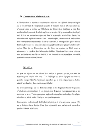47
Comment utiliser le Mix-Marketing en hôtelerie de luxe de nos jours ?
5) L’innovation en hôtellerie de luxe.
L’innovation est le moteur de tous secteurs d’activités car il permet de se démarquer
de la concurrence et d’augmenter ses parts de marchés mais il est plus compliqué
d’innover dans le secteur de l’hôtellerie car l’innovation impli ue le mix d’un
produit global composé de plusieurs biens et service. Si le personnel est impliqué,
cela devient une innovation de procédé Et si le personnel a besoin d’être formé c’est
une innovation organisationnelle Vous l’aurez compris, l’innovation en hôtellerie est
très complexe mais nécessaire la survie d’un hôtel. Il est impossible que le produit
hôtelier global soit une innovation à moins de redéfinir le concept de l’hôtellerie elle-
même Mais de par l’innovation sur des biens ou services, un hôtel peux se
démarquer. Le check-in dans la limousine du Plaza Athénée de Paris est par exemple
une innovation de procédé qui facilite la vie du client et qui transforme une tâche
rébarbative en un moment unique.
B) Le Prix
Le prix est aujourd’hui est devenu le « nerf de la guerre » qui se joue entre les
hôteliers pour remplir leur hôtel Les interrogés du panel rejoigne d’ailleurs ce
postulat puis ue 72,83% d’entre eux répondent ue le prix est pour eux un facteur
décisif lors du choix d’un établissement hôtelier
La crise économique de ces dernières années a fait largement baisser le pouvoir
d’achat des consommateurs et ces derniers sont de pus en plus regardant en ce ui
concerne le prix. Toutes catégories socioprofessionnelles confondues, les clients
cherchent le prix le moins élevé pour une qualité optimale.
Pour certains professionnels de l’industrie hôteli re, le prix représente plus de 50%
de la décision d’acte d’achat Il est donc primordial pour les hôtels de mener leur
pricing de façon stratégique.
 