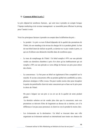 48
Comment utiliser le Mix-Marketing en hôtelerie de luxe de nos jours ?
1) Comment définir le prix ?
Le prix dépend de nombreux facteurs, qui sont tous à prendre en compte lorsque
l’é uipe marketing et de revenue management se rassemble pour effectuer le pricing
pour l’année venir
Voici les principaux facteurs à prendre en compte dans la définition du prix :
- Le produit : Le prix va tout d’abord dépendre de la ualité des prestations de
l’hôtel, de son standing et du niveau de charges lié ce produit global Le but
de tout hôtel étant de réaliser un profit, ce dernier ne va pas vendre à perte, ce
ui est d’ailleurs une démarche interdite dans de nombreux pa s
- Le taux de remplissage de l’hôtel : Un hôtel remplis à 95% sur une période
vendra ses derni res chambres prix d’or alors u’un établissement qui est
remplie à 30% sur une période se verra obligé de baisser ses prix pour attirer
des clients.
- La concurrence : Le but pour un hôtel est également d’être compétitif sur le
marché. Si un des concurrents offre un produit global très semblable au notre,
plusieurs stratégies s’offre nous On peut vendre moins cher pour récupérer
la partie du portefeuille client de notre concurrent qui se base sur le prix pour
le choix de l’hôtel
On peut s’aligner sur son prix si on est sur de la ualité de notre produit
global.
La dernière solution est de vendre plus cher que le concurrent, mais nos
prestations se doivent d’être de largement au dessus de ce dernier, car si la
différence n’est pas assez prononcé, le client ira vers le produit le moins cher.
- Les évènements sur la destination : Un hôtel se trouvant dans une ville
organisant un évènement national ou international aura toutes ses chances de
 
