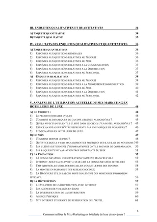 5
Comment utiliser le Mix-Marketing en hôtelerie de luxe de nos jours ?
III. ENQUETES QUALITATIVES ET QUANTITATIVES 34
A) ENQUETE QUANTITATIVE 34
B) ENQUETE QUALITATIVE 35
IV. RESULTATS DES ENQUETES QUALITATIVES ET QUANTITATIVES. 36
A) ENQUETES QUANTITATIVES 36
1) REPONSES AUX QUESTIONS GENERALES 36
2) REPONSES AUX QUESTIONS RELATIVES AU PRODUIT 36
3) REPONSES AUX QUESTIONS RELATIVES AU PRIX 36
4) REPONSES AUX QUESTIONS RELATIVES A LA COMMUNICATION 37
5) REPONSES AUX QUESTIONS RELATIVES A LA DISTRIBUTION 37
6) REPONSES AUX QUESTIONS RELATIVES AU PERSONNEL 37
A) ENQUETES QUALITATIVES 38
1) REPONSES AUX QUESTIONS RELATIVES AU PRODUIT 38
2) REPONSES AUX QUESTIONS RELATIVES A LA PROMOTION/COMMUNICATION 39
3) REPONSES AUX QUESTIONS RELATIVES AU PRIX 40
4) REPONSES AUX QUESTIONS RELATIVES A LA DISTRIBUTION 41
5) REPONSES AUX QUESTIONS RELATIVES AU PERSONNEL 42
V. ANALYSE DE L’UTILISATION ACTUELLE DU MIX-MARKETING EN
HOTELLERIE DE LUXE 44
A) LE PRODUIT : 44
1) LE PRODUIT HOTELIER EVOLUE 44
2) COMMENT SE DEMARQUER DE LA CONCURRENCE AUJOURD’HUI ? 45
3) QUELS ASPECTS INFLUENT LE CLIENT DANS LE CHOIX D’UN HOTEL AUJOURD’HUI ? 45
4) EST-CE AVANTAGEUX D’ETRE REPRESENTE PAR UNE MARQUE DE NOS JOURS ? 46
5) L’INNOVATION EN HOTELLERIE DE LUXE. 47
B) LE PRIX 47
1) COMMENT DEFINIR LE PRIX ? 48
2) QU’EST CE QUE LE YIELD MANAGEMENT ET POURQUOI EST IL UTILISE DE NOS JOURS ?49
3) LES CLIENTS DETIENNENT L’INFORMATION ET ONT LE POUVOIR DE COMPARAISON. 50
4) LES RISQUES D’UNE VARIATION TROP IMPORTANTE DU PRIX 51
C) LA PROMOTION 52
1) LA COMMUNICATION, UNE OPERATION COMPLEXE MAIS CRUCIALE 52
2) INTERNET, NOUVEAU SUPPORT « STAR » DE LA COMMUNICATION HOTELIERE 53
3) TRIP ADVISOR, LE MEILLEUR DES ALLIES COMME LE PIRE DES ENNEMIS 54
4) LA MONTEE EN PUISSANCE DES RESEAUX SOCIAUX 55
5) LA BROCHURE ET LES SALONS SONT EGALEMENT DES MOYENS DE PROMOTION
EFFICACE. 56
D) LA DISTRIBUTION 57
1) L’EVOLUTION DE LA DISTRIBUTION AVEC INTERNET 57
2) LES AGENCES DE VOYAGES EN LIGNE 58
3) LA DIVERSIFICATION DE LA DISTRIBUTION 59
4) AGENCE PHYSIQUE 60
5) SITE INTERNET ET SERVICE DE RESERVATION DE L’HOTEL. 61
 