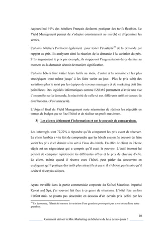 50
Comment utiliser le Mix-Marketing en hôtelerie de luxe de nos jours ?
Aujourd’hui 91% des hôteliers Français déclarent prati uer des tarifs flexibles Le
Yield Management permet de s’adapter constamment au marché et d’optimiser les
ventes.
ertains hôteliers l’utilisent également pour tester l’élasticité59
de la demande par
rapport au prix. Ils analysent ainsi la réaction de la demande à la variation du prix.
S’ils augmentent le prix par exemple, ils stopperont l’augmentation de ce dernier au
moment ou la demande décroit de manière significative.
Certains hôtels font varier leurs tarifs au mois, d’autre la semaine et les plus
stratégi ues iront même jus u’ les faire varier au jour Plus le prix subit des
variations plus le suivi par les équipes de revenus managers et de marketing doit être
pointilleux. Des logiciels informati ues comme EZRMS permettent d’avoir une vue
d’ensemble sur la demande, la réactivité de celle-ci aux différents tarifs et canaux de
distributions. (Voir annexe 6).
L’objectif final du Yield Management reste néanmoins de réaliser les objectifs en
termes de budget ue se fixe l’hôtel et de réaliser un profit maximum
3) Les clients détiennent l’information et ont le pouvoir de comparaison.
Les interrogés sont 72,22% répondre u’ils comparent les prix avant de réserver
Le client lambda a vite fait de comprendre que les hôtels avaient le pouvoir de faire
varier les prix et ce dernier s’en sert l’insu des hôtels En effet, le client du 21eme
si cle est un négociateur ui a compris u’il avait le pouvoir L’outil internet lui
permet de comparer rapidement les différentes offres et le prix de chacune d’elle
Le client, même uand il réserve avec l’hôtel, peut parler du concurrent en
expli uant u’il prati ue des tarifs plus attractifs et ue si il n’obtient pas le prix u’il
désire il réservera ailleurs.
Ayant travaillé dans la partie commerciale corporate du Sofitel Mauritius Imperial
Resort and Spa, j’ai souvent fait face ce genre de situations L’hôtel fera parfois
l’effort mais ne pourra pas descendre en dessous d’un certain prix défini par les
59
En économie, l'élasticité mesure la variation d'une grandeur provoquée par la variation d'une autre
grandeur.
 