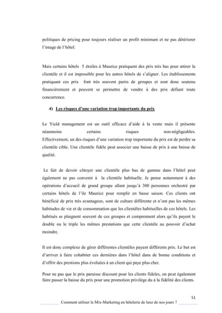 51
Comment utiliser le Mix-Marketing en hôtelerie de luxe de nos jours ?
politiques de pricing pour toujours réaliser un profit minimum et ne pas détériorer
l’image de l’hôtel.
Mais certains hôtels 5 étoiles à Maurice pratiquent des prix très bas pour attirer la
client le et il est impossible pour les autres hôtels de s’aligner. Les établissements
pratiquant ces prix font très souvent partis de groupes et sont donc soutenu
financièrement et peuvent se permettre de vendre à des prix défiant toute
concurrence.
4) Les risques d’une variation trop importante du prix
Le Yield management est un outil efficace d’aide la vente mais il présente
néanmoins certains risques non-négligeables.
Effectivement, un des ris ues d’une variation trop importante du prix est de perdre sa
clientèle cible. Une clientèle fidèle peut associer une baisse de prix à une baisse de
qualité.
Le fait de devoir côto er une client le plus bas de gamme dans l’hôtel peut
également ne pas convenir à la clientèle habituelle. Je pense notamment à des
opérations d’accueil de grand groupe allant jus u’ 300 personnes orchestré par
certains hôtels de l’ile Maurice pour remplir en basse saison es clients ont
bénéficié de prix tr s avantageux, sont de culture différente et n’ont pas les mêmes
habitudes de vie et de consommation que les clientèles habituelles de ces hôtels. Les
habitués se plaignent souvent de ces groupes et comprennent alors u’ils pa ent le
double ou le triple les mêmes prestations ue cette client le au pouvoir d’achat
moindre.
Il est donc complexe de gérer différentes clientèles payant différents prix. Le but est
d’arriver faire cohabiter ces derni res dans l’hôtel dans de bonne conditions et
d’offrir des prestions plus évoluées un client ui pa e plus cher
Pour ne pas que le prix paraisse discount pour les clients fideles, on peut également
faire passer la baisse du prix pour une promotion privilège du à la fidélité des clients.
 