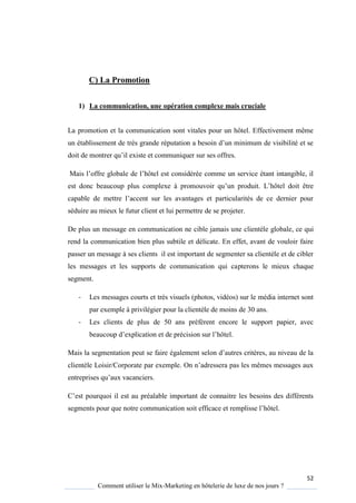52
Comment utiliser le Mix-Marketing en hôtelerie de luxe de nos jours ?
C) La Promotion
1) La communication, une opération complexe mais cruciale
La promotion et la communication sont vitales pour un hôtel. Effectivement même
un établissement de tr s grande réputation a besoin d’un minimum de visibilité et se
doit de montrer u’il existe et communi uer sur ses offres
Mais l’offre globale de l’hôtel est considérée comme un service étant intangible, il
est donc beaucoup plus complexe promouvoir u’un produit L’hôtel doit être
capable de mettre l’accent sur les avantages et particularités de ce dernier pour
séduire au mieux le futur client et lui permettre de se projeter.
De plus un message en communication ne cible jamais une clientèle globale, ce qui
rend la communication bien plus subtile et délicate. En effet, avant de vouloir faire
passer un message à ses clients il est important de segmenter sa clientèle et de cibler
les messages et les supports de communication qui capterons le mieux chaque
segment.
- Les messages courts et très visuels (photos, vidéos) sur le média internet sont
par exemple à privilégier pour la clientèle de moins de 30 ans.
- Les clients de plus de 50 ans préfèrent encore le support papier, avec
beaucoup d’explication et de précision sur l’hôtel
Mais la segmentation peut se faire également selon d’autres crit res, au niveau de la
client le Loisir/ orporate par exemple On n’adressera pas les mêmes messages aux
entreprises u’aux vacanciers
’est pour uoi il est au préalable important de connaitre les besoins des différents
segments pour ue notre communication soit efficace et remplisse l’hôtel
 