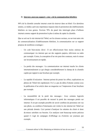 53
Comment utiliser le Mix-Marketing en hôtelerie de luxe de nos jours ?
2) Internet, nouveau support « star » de la communication hôtelière
84% de la clientèle consulte internet avant de réserver dans un hôtel. Ces dernières
années, ce média a prit une importance majeure dans la promotion des établissements
hôteliers en tous genres Environ 70% du panel des interrogés place d’ailleurs
internet comme support de promotion le plus à même de capter la clientèle.
Que se soit sur le site internet de l’hôtel, sur les réseaux sociaux, ou sur tout autre site
de commercialisation d’établissements hôteliers, la communication sur ce support
propose de nombreux avantages :
- Un coût bien moins élevé : Il est effectivement bien moins onéreux de
communiquer via internet que sur des supports papiers, télévision ou radio
par exemple ertes, la conception d’un site peut être couteuse, mais le retour
sur investissement est rapide.
- La portée des messages : La communication sur internet touche les clients
internationalement ce qui élargie considérablement le champ de la clientèle
captée par rapport à une brochure par exemple.
- La rapidité d’exécution : Internet permet de poster les offres, explications ou
photos de l’hôtel tr s rapidement Il n’ a pas de délai d’attente comme avec
la publication d’un article dans un magazine ou l’impression d’une brochure
par exemple.
- La mesurabilité de la porté des messages : Avec certains logiciels
informatiques il est possible de mesuré la porté des messages postés sur
internet. Il est par exemple possible de savoir combien de personnes ont vus
une photo, ou combien d’internautes ont visités le site internet de l’hôtel sur
une période donnée. Ceci permet d’anal ser les attentes du client et donc
de mieux satisfaire ses besoins. Ces analyses sont beaucoup moins précises
uand il s’agit de campagne d’affichage ou d’articles sur journaux par
exemple.
 