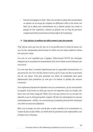 54
Comment utiliser le Mix-Marketing en hôtelerie de luxe de nos jours ?
- Internet accompagne le client : Que cela soit dans la phase pré consommation
ou internet est un moyen de comparer les différentes offres et de choisir son
hôtel ou en phase post consommation ou ce dernier permet aux clients le
partage de leur expérience, internet est présent tout au long du processus
comparaison/achat/consommation/retranscription de l'expérience.
3) Trip Advisor, le meilleur des alliés comme le pire des ennemis
Trip Advisor ainsi que tous les sites où il est possible pour le client de laisser son
avis via des commentaires peuvent pour les hôtels une très bonne publicité comme
une mauvaise vitrine.
Ces sites ne sont cependant pas à négliger. Effectivement 93,33% des interrogés
indi uent u’ils consultent les commentaires émis sur les hôtels avant d’effectuer une
réservation.
Ces sites sont donc à consulter régulièrement par le responsable communication, ce
ui permet de voir l’avis réel des clients et tout ce u’il n’a pas oser dire au personnel
lors de son séjour. Cela peut permettre aux hôtels de comprendre dans quels
départements leurs prestations ne sont pas à la hauteur et prendre des mesures
correctives.
Il est également important de répondre tous les commentaires, u’ils soient positifs
ou négatifs. Cela montre au client que son avis est important et pris en compte, cela
laisse ainsi une bonne image de l’hôtel Il est vrai ue certains avis ne sont pas tr s
objectifs et que le client peut parfois exagérer. De plus les commentaires ne sont pas
systématiquement vérifiés, vos concurrents peu scrupuleux peuvent donc facilement
vous bâtir une mauvaise réputation.
Mais avec le temps, ces sites sont de plus en plus contrôlés et les commentaires se
veulent de plus en plus fiable. Les hôtels dont les prestations sont irréprochables sont
d’ailleurs mis l’honneur
 