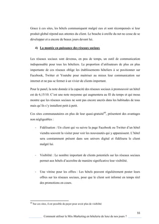 55
Comment utiliser le Mix-Marketing en hôtelerie de luxe de nos jours ?
Grace à ces sites, les hôtels communiquent malgré eux et sont récompensés si leur
produit global répond aux attentes du client. Le bouche à oreille du net ne cesse de se
développer et a encore de beaux jours devant lui.
4) La montée en puissance des réseaux sociaux
Les réseaux sociaux sont devenus, en peu de temps, un outil de communication
indispensable pour tous les hôteliers La proportion d’utilisateurs de plus en plus
importante de ces réseaux oblige les établissements hôteliers à se positionner sur
Facebook, Twitter et Youtube pour maitriser au mieux leur communication sur
internet et ne pas se fermer à un vivier de clients important.
Pour le panel, la note donnée à la capacité des réseaux sociaux à promouvoir un hôtel
est de 6,15/10 ’est une note mo enne ui augmentera au fil du temps et qui mous
montre que les réseaux sociaux ne sont pas encore ancrés dans les habitudes de tous
mais u’ils s’ installent petit petit
Ces sites communautaires en plus de leur quasi-gratuité60
, présentent des avantages
non négligeables :
- Fidélisation : Un client ui va suivre la page Facebook ou Twitter d’un hôtel
viendra souvent la visiter pour voir les nouveautés ui apparaissent L’hôtel
sera constamment présent dans son univers digital et fidélisera le client
malgré lui.
- Visibilité : Le nombre important de clients potentiels sur les réseaux sociaux
permet aux hôtels d’accroître de mani re significative leur visibilité
- Une vitrine pour les offres : Les hôtels peuvent régulièrement poster leurs
offres sur les réseaux sociaux, pour que le client soit informé en temps réel
des promotions en cours.
60
Sur ces sites, il est possible de payer pour avoir plus de visibilité
 