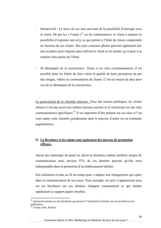 56
Comment utiliser le Mix-Marketing en hôtelerie de luxe de nos jours ?
- Interactivité : La force de ces sites provient de la possibilité d’interagir avec
le client. De par les « J’aime »61
ou les commentaires, le client a toujours la
possibilité d’exprimer son avis, ce ui permet l’hôtel de mieux comprendre
les besoins de ses clients. Des jeux concours photos peuvent également être
mis en place pour toujours plus sollicité le client et lui monter u’il peut sa
mani re faire partie de l’hôtel
- Se démarquer de la concurrence : Grace à ces sites communautaires, il est
possible pour les hôtels de faire valoir la qualité de leurs prestations de par
des images, vidéos ou commentaires de clients ’est un mo en de plus pour
eux de se démarquer de la concurrence.
La particularité de la clientèle chinoise : Pour des raisons politiques, les clients
chinois n’ont pas acc s aux mêmes réseaux sociaux et se retrouvent sur des sites
communautaires spécifiques.62
Il est important d’être présent sur ces sites si l’on
veut capter cette client le grandissante dont le pouvoir d’achat est en constante
augmentation.
5) La Brochure et les salons sont également des moyens de promotion
efficace.
Aucun des interrogés du panel ne décris la brochure comme meilleur moyen de
communication mais environ 57% de ces derniers pensent u’elle reste
indispensable dans la promotion d’un établissement hôtelier
Son utilisation évolue au fil du temps pour s’adapter aux changements ui op re
dans la communication de nos jours Pour exemple, les prix n’apparaissent plus
sur les brochures car ces derniers changent constamment ce qui rendrai
rapidement ce support papier obsolète.
61
Interaction propre au site Facebook ui permet l’utilisateur d’émettre un avis positif sur une
publication.
62
Youku, Sina, Renren
 