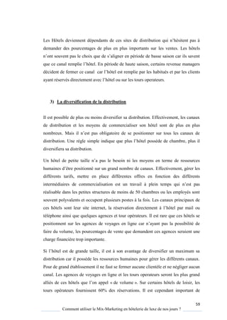 59
Comment utiliser le Mix-Marketing en hôtelerie de luxe de nos jours ?
Les Hôtels deviennent dépendants de ces sites de distribution ui n’hésitent pas
demander des pourcentages de plus en plus importants sur les ventes. Les hôtels
n’ont souvent pas le choix ue de s’aligner en période de basse saison car ils savent
ue ce canal remplie l’hôtel En période de haute saison, certains revenue managers
décident de fermer ce canal car l’hôtel est remplie par les habitués et par les clients
a ant réservés directement avec l’hôtel ou sur les tours operateurs
3) La diversification de la distribution
Il est possible de plus ou moins diversifier sa distribution. Effectivement, les canaux
de distribution et les moyens de commercialiser son hôtel sont de plus en plus
nombreux Mais il n’est pas obligatoire de se positionner sur tous les canaux de
distribution Une r gle simple indi ue ue plus l’hôtel poss de de chambre, plus il
diversifiera sa distribution.
Un hôtel de petite taille n’a pas le besoin ni les mo ens en terme de ressources
humaines d’être positionné sur un grand nombre de canaux. Effectivement, gérer les
différents tarifs, mettre en place différentes offres en fonction des différents
intermédiaires de commercialisation est un travail plein temps ui n’est pas
réalisable dans les petites structures de moins de 50 chambres ou les employés sont
souvent polyvalents et occupent plusieurs postes à la fois. Les canaux principaux de
ces hôtels sont leur site internet, la réservation directement l’hôtel par mail ou
téléphone ainsi que quelques agences et tour opérateurs. Il est rare que ces hôtels se
positionnent sur les agences de vo ages en ligne car n’a ant pas la possibilité de
faire du volume, les pourcentages de vente que demandent ces agences seraient une
charge financière trop importante.
Si l’hôtel est de grande taille, il est son avantage de diversifier un maximum sa
distribution car il possède les ressources humaines pour gérer les différents canaux.
Pour de grand établissement il ne faut se fermer aucune clientèle et ne négliger aucun
canal. Les agences de voyages en ligne et les tours operateurs seront les plus grand
alliés de ces hôtels ue l’on appel « de volume ». Sur certains hôtels de loisir, les
tours opérateurs fournissent 60% des réservations. Il est cependant important de
 