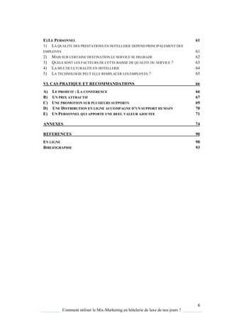 6
Comment utiliser le Mix-Marketing en hôtelerie de luxe de nos jours ?
E) LE PERSONNEL 61
1) LA QUALITE DES PRESTATIONS EN HOTELLERIE DEPEND PRINCIPALEMENT DES
EMPLOYES 61
2) MAIS SUR CERTAINE DESTINATION LE SERVICE SE DEGRADE 62
3) QUELS SONT LES FACTEURS DE CETTE BAISSE DE QUALITE DU SERVICE ? 63
4) LA MULTICULTURALITE EN HOTELLERIE 64
5) LA TECHNOLOGIE PEUT ELLE REMPLACER LES EMPLOYES ? 65
VI. CAS PRATIQUE ET RECOMMANDATIONS 66
A) LE PRODUIT : LA CONFERENCE 66
B) UN PRIX ATTRACTIF 67
C) UNE PROMOTION SUR PLUSIEURS SUPPORTS 69
D) UNE DISTRIBUTION EN LIGNE ACCOMPAGNE D’UN SUPPORT HUMAIN 70
E) UN PERSONNEL QUI APPORTE UNE REEL VALEUR AJOUTEE 71
ANNEXES 74
REFERENCES 90
EN LIGNE 90
BIBLIOGRAPHIE 93
 