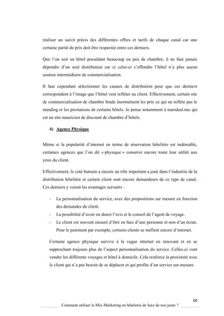 60
Comment utiliser le Mix-Marketing en hôtelerie de luxe de nos jours ?
réaliser un suivit précis des différentes offres et tarifs de chaque canal car une
certaine parité de prix doit être respectée entre ces derniers.
Que l’on soit un hôtel possédant beaucoup ou peu de chambre, il ne faut jamais
dépendre d’un seul distributeur car ci celui-ci s’effondre l’hôtel n’a plus aucun
soutien intermédiaire de commercialisation.
Il faut cependant sélectionner les canaux de distribution pour que ces derniers
correspondent l’image ue l’hôtel veut refléter au client Effectivement, certain site
de commercialisation de chambre brade énormément les prix ce qui ne reflète pas le
standing et les prestations de certains hôtels. Je pense notamment à marideal.mu qui
est un site mauricien de discount de chambre d’hôtels
4) Agence Physique
Même si la popularité d’internet en terme de réservation hôteli re est indéniable,
certaines agences ue l’on dit « physique » conserve encore toute leur utilité aux
yeux du client.
Effectivement, le coté humain a encore un rôle important a joué dans l’industrie de la
distribution hôtelière et certain client sont encore demandeurs de ce type de canal.
Ces derniers y voient les avantages suivants :
- La personnalisation du service, avec des propositions sur mesure en fonction
des demandes du client.
- La possibilité d’avoir en direct l’avis et le conseil de l’agent de vo age
- Le client est souvent rassuré d’être en face d’une personne et non d’un écran
Pour le paiement par exemple, certains clients se méfient encore d’internet
Certaine agence physique survive à la vague internet en innovant et en se
rapprochant toujours plus de l’aspect personnalisation du service elles-ci vont
vendre les différents voyages et hôtel à domicile. Cela renforce la proximité avec
le client ui n’a pas besoin de se déplacer et ui profite d’un service sur-mesure.
 