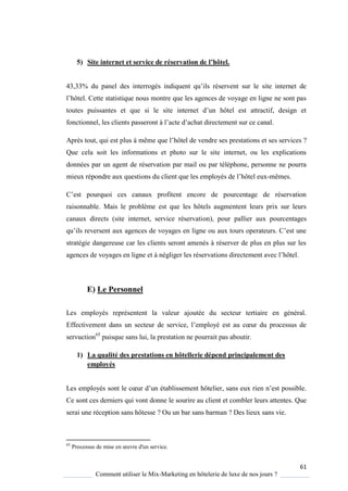 61
Comment utiliser le Mix-Marketing en hôtelerie de luxe de nos jours ?
5) Site internet et service de réservation de l’hôtel.
43,33% du panel des interrogés indi uent u’ils réservent sur le site internet de
l’hôtel ette statistique nous montre que les agences de voyage en ligne ne sont pas
toutes puissantes et ue si le site internet d’un hôtel est attractif, design et
fonctionnel, les clients passeront l’acte d’achat directement sur ce canal
Après tout, qui est plus même ue l’hôtel de vendre ses prestations et ses services ?
Que cela soit les informations et photo sur le site internet, ou les explications
données par un agent de réservation par mail ou par téléphone, personne ne pourra
mieux répondre aux questions du client ue les emplo és de l’hôtel eux-mêmes.
’est pour uoi ces canaux profitent encore de pourcentage de réservation
raisonnable. Mais le problème est que les hôtels augmentent leurs prix sur leurs
canaux directs (site internet, service réservation), pour pallier aux pourcentages
u’ils reversent aux agences de vo ages en ligne ou aux tours operateurs ’est une
stratégie dangereuse car les clients seront amenés à réserver de plus en plus sur les
agences de voyages en ligne et à négliger les réservations directement avec l’hôtel
E) Le Personnel
Les employés représentent la valeur ajoutée du secteur tertiaire en général.
Effectivement dans un secteur de service, l’emplo é est au cœur du processus de
servuction65
puisque sans lui, la prestation ne pourrait pas aboutir.
1) La qualité des prestations en hôtellerie dépend principalement des
employés
Les emplo és sont le cœur d’un établissement hôtelier, sans eux rien n’est possible
Ce sont ces derniers qui vont donne le sourire au client et combler leurs attentes. Que
serai une réception sans hôtesse ? Ou un bar sans barman ? Des lieux sans vie.
65
Processus de mise en œuvre d'un service
 