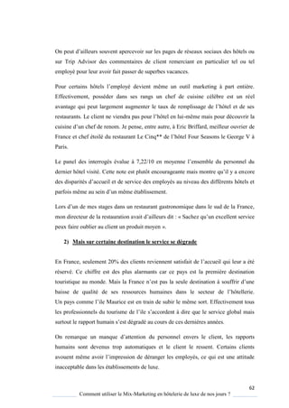 62
Comment utiliser le Mix-Marketing en hôtelerie de luxe de nos jours ?
On peut d’ailleurs souvent apercevoir sur les pages de réseaux sociaux des hôtels ou
sur Trip Advisor des commentaires de client remerciant en particulier tel ou tel
employé pour leur avoir fait passer de superbes vacances.
Pour certains hôtels l’emplo é devient même un outil marketing part enti re
Effectivement, posséder dans ses rangs un chef de cuisine célèbre est un réel
avantage ui peut largement augmenter le taux de remplissage de l’hôtel et de ses
restaurants Le client ne viendra pas pour l’hôtel en lui-même mais pour découvrir la
cuisine d’un chef de renom Je pense, entre autre, Eric Briffard, meilleur ouvrier de
France et chef étoilé du restaurant Le in ** de l’hôtel Four Seasons le George V
Paris.
Le panel des interrogés évalue 7,22/10 en mo enne l’ensemble du personnel du
dernier hôtel visité ette note est plutôt encourageante mais montre u’il a encore
des disparités d’accueil et de service des emplo és au niveau des différents hôtels et
parfois même au sein d’un même établissement
Lors d’un de mes stages dans un restaurant gastronomi ue dans le sud de la France,
mon directeur de la restauration avait d’ailleurs dit : « Sachez u’un excellent service
peux faire oublier au client un produit moyen ».
2) Mais sur certaine destination le service se dégrade
En France, seulement 20% des clients reviennent satisfait de l’accueil ui leur a été
réservé. Ce chiffre est des plus alarmants car ce pays est la première destination
touristi ue au monde Mais la France n’est pas la seule destination souffrir d’une
baisse de ualité de ses ressources humaines dans le secteur de l’hôtellerie
Un pa s comme l’ile Maurice est en train de subir le même sort. Effectivement tous
les professionnels du tourisme de l’ile s’accordent dire ue le service global mais
surtout le rapport humain s’est dégradé au cours de ces derni res années
On remar ue un man ue d’attention du personnel envers le client, les rapports
humains sont devenus trop automatiques et le client le ressent. Certains clients
avouent même avoir l’impression de déranger les emplo és, ce ui est une attitude
inacceptable dans les établissements de luxe.
 