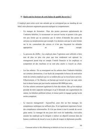 63
Comment utiliser le Mix-Marketing en hôtelerie de luxe de nos jours ?
3) Quels sont les facteurs de cette baisse de qualité du service ?
L’emplo é peut certes avoir une attitude ui ne correspond pas au standing de son
hôtel, mais plusieurs arguments peuvent expliquer ce comportement :
- Un manque de formation : Pour des postes purement opérationnels de
l’industrie hôteli re, le recrutement est souvent laxiste et permet des gens
tr s peu formé ui ne connaisse pas le métier d’atteindre des postes de
serveurs ou réceptionnistes par exemple. Ces derniers sont par la suite formés
sur le tat, commettent des erreurs et n’ont pas forcement les attitudes
appropriées au poste occupé.
- La pression du chiffre : Les emplo és dans l’opération sont sollicités faire
tout de plus en plus vite pour que leur rendement soit optimal. Le
management prend trop en compte l’intérêt financier et les emplo és se
comportent tel des machines et ne sont plus enclin s’ouvrir au client
- Les bas salaires : En se renseignant sur les salaires dans l’industrie hôteli re
sur certaines destinations, il est facile de comprendre la baisse de motivation
totale de certains employés qui ne se rendent plus u’au travail pour survivre
Effectivement, l’ile Maurice, un barman ui travail six jour sur sept, entre
huit et douze heures par jour touche seulement RS 8000 par mois.
Ces bas salaires entrainent également la fuite des talents. Dés qu’un emplo é
poss de de réels capacités techni ues et u’il demande une augmentation de
salaire, les hôteliers préf rent refuser, le laisser partir et engager uel u’un de
moins compétent.
- Le mauvais management : Aujourd’hui, pour être un bon manager, les
compétences techni ues ne suffisent plus Il est également important d’avoir
des compétences relationnelles Il n’est pas donné tout le monde de savoir
gérer autrui. Le manager de nos jours doit avoir du leadership, c'est-à-dire
amenés les emplo és u’ils dirigent à réaliser un objectif commun dans de
bonnes conditions de travail et avec le plus de respect et diplomatie possible.
 