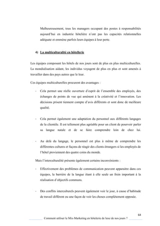 64
Comment utiliser le Mix-Marketing en hôtelerie de luxe de nos jours ?
Malheureusement, tous les managers occupant des postes à responsabilités
aujourd’hui en industrie hôteli re n’ont pas les capacités relationnelles
adéquate et emmène parfois leurs équipes à leur perte.
4) La multiculturalité en hôtellerie
Les équipes composant les hôtels de nos jours sont de plus en plus multiculturelles.
La mondialisation aidant, les individus voyagent de plus en plus et sont amenés à
travailler dans des pays autres que le leur.
Ces équipes multiculturelles procurent des avantages :
- ela permet une réelle ouverture d’esprit de l’ensemble des emplo és, des
échanges de points de vue qui amènent à la créativité et l’innovation Les
décisions prisent tiennent compte d’avis différents et sont donc de meilleure
qualité.
- Cela permet également une adaptation du personnel aux différents langages
de la clientèle. Il est tellement plus agréable pour un client de pourvoir parler
sa langue natale et de se faire comprendre loin de chez lui.
- Au delà du langage, le personnel est plus à même de comprendre les
différentes cultures et façons de réagir des clients étrangers si les employés de
l’hôtel proviennent des uatre coins du monde.
Mais l’interculturalité présente également certains inconvénients :
- Effectivement des problèmes de communication peuvent apparaitre dans ces
équipes, la barrière de la langue étant à elle seule un frein important à la
réalisation d’objectifs communs.
- Des conflits interculturels peuvent également voir le jour, cause d’habitude
de travail différent ou une façon de voir les choses complètement opposée.
 