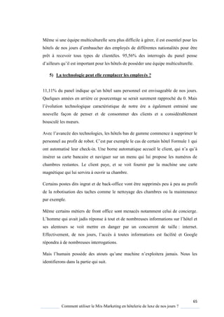 65
Comment utiliser le Mix-Marketing en hôtelerie de luxe de nos jours ?
Même si une équipe multiculturelle sera plus difficile à gérer, il est essentiel pour les
hôtels de nos jours d’embaucher des emplo és de différentes nationalités pour être
prêt à recevoir tous types de clientèles. 95,56% des interrogés du panel pense
d’ailleurs u’il est important pour les hôtels de posséder une é uipe multiculturelle
5) La technologie peut elle remplacer les employés ?
11,11% du panel indi ue u’un hôtel sans personnel est envisageable de nos jours
Quelques années en arrière ce pourcentage se serait surement rapproché du 0. Mais
l’évolution technologi ue caractéristi ue de notre re a également entrainé une
nouvelle façon de penser et de consommer des clients et a considérablement
bousculé les mœurs
Avec l’avancée des technologies, les hôtels bas de gamme commence supprimer le
personnel au profit de robot ’est par exemple le cas de certain hôtel Formule 1 ui
ont automatisé leur check-in Une borne automati ue accueil le client, ui n’a u’
insérer sa carte bancaire et naviguer sur un menu qui lui propose les numéros de
chambres restantes. Le client paye, et se voit fournir par la machine une carte
magnétique qui lui servira à ouvrir sa chambre.
Certains postes dits ingrat et de back-office vont être supprimés peu à peu au profit
de la robotisation des taches comme le nettoyage des chambres ou la maintenance
par exemple.
Même certains métiers de front office sont menacés notamment celui de concierge.
L’homme ui avait jadis réponse tout et de nombreuses informations sur l’hôtel et
ses alentours se voit mettre en danger par un concurrent de taille : internet.
Effectivement, de nos jours, l’acc s toutes informations est facilité et Google
répondra à de nombreuses interrogations.
Mais l’humain poss de des atouts u’une machine n’exploitera jamais Nous les
identifierons dans la partie qui suit.
 