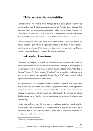 66
Comment utiliser le Mix-Marketing en hôtelerie de luxe de nos jours ?
VI. Cas pratique et recommandations
Dans le cadre de ma seconde partie de stage de fin d’étude, j’ai eu la chance de
pouvoir opérer dans le département événementiel de l’institut Vatel Maurice Ma
principale tache fut l’organisation du collo ue : « The Rise in Chinese Tourism. An
Opportunity for Mauritius ? » dont le but était d’apporter des solutions aux acteurs
du tourisme Mauriciens pour capter et accueillir la clientèle chinoise à Maurice.
Dans les paragraphes qui vont suivre nous allons définir ce colloque comme un
produit hôtelier à part entière et expliquer comment a été défini et utilisé le mix-
marketing de ce dernier. Cette analyse va également nous permettre de dégager
certaines recommandations en lien avec les parties précédentes.
A) Le produit : La conférence
Dans notre cas pratique, le produit est la conférence en elle-même. Le choix du
theme est tr s important, et c’est grâce à ce dernier que Vatel a pu se démarquer de la
concurrence (les autres conférences) et remplir la salle Effectivement, “The Rise in
Chinese Tourism. An Opportunit for Mauritius?” est la première conférence sur le
marché chinois a avoir était organisé à Maurice. La MTPA66
a même avoué vouloir
organiser une conférence sur le même thème.
Recommandation : Une innovation réussie en industrie hôtelière doit partir d’une
idée en lien avec les attentes non satisfaite des potentiels clients. Il est également
indispensable d’être visionnaire et d’avoir cette idée avant les autres Dans ce cas
pratique, les potentiels clients étaient les professionnels du tourisme en attente
d’informations sur la clientèle chinoise, grandissante et voyageant de plus en plus
vers l’étranger
Nous avons également tout fait pour ue la conférence soit d’une grande ualité
Effectivement, des intervenants à la communication en passant par le lieu de la
conférence, rien n’a été laissé au hasard Le but était la satisfaction compl te du
client par rapport à notre produit.
66
Mauritius Tourism Promotion Authority
 